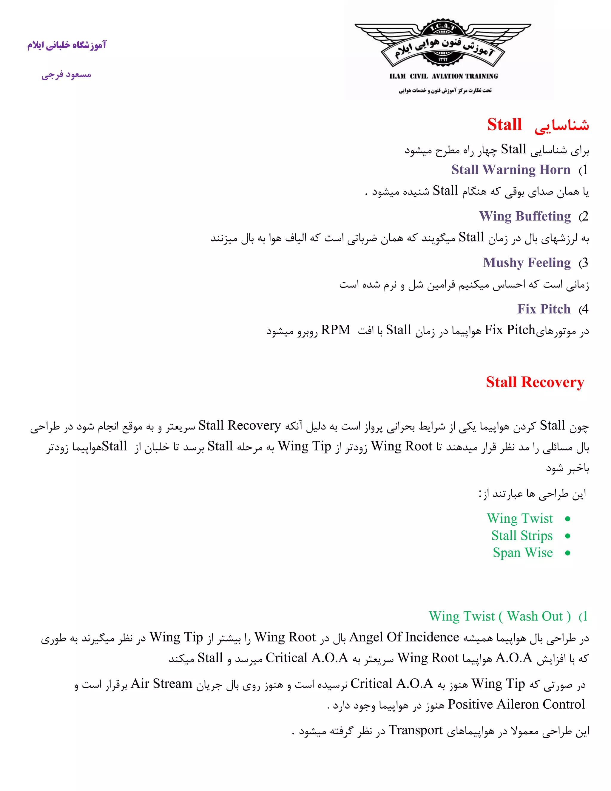 ‫ایالم‬ ‫خلبانی‬ ‫آموزشگاه‬
‫فرجی‬ ‫مسعود‬
‫شناسایی‬Stall
‫شناسایی‬ ‫برای‬Stall‫میشود‬ ‫مطرح‬ ‫راه‬ ‫چهار‬
1)Stall Warning Horn
‫هنگام‬ ‫که‬ ‫بوقی‬ ‫صدای‬ ‫همان‬ ‫یا‬Stall‫میشود‬ ‫شنیده‬.
2)Wing Buffeting
‫زمان‬ ‫در‬ ‫بال‬ ‫لرزشهای‬ ‫به‬Stall‫میزنند‬ ‫بال‬ ‫به‬ ‫هوا‬ ‫الیاف‬ ‫که‬ ‫است‬ ‫ضرباتی‬ ‫همان‬ ‫که‬ ‫میگویند‬
3)Mushy Feeling
‫است‬ ‫شده‬ ‫نرم‬ ‫و‬ ‫شل‬ ‫فرامین‬ ‫میکنیم‬ ‫احساس‬ ‫که‬ ‫است‬ ‫زمانی‬
4)Fix Pitch
‫موتورهای‬ ‫در‬Fix Pitch‫زمان‬ ‫در‬ ‫هواپیما‬Stall‫افت‬ ‫با‬RPM‫میشود‬ ‫روبرو‬
Stall Recovery
‫چون‬Stall‫آنکه‬ ‫دلیل‬ ‫به‬ ‫است‬ ‫پرواز‬ ‫بحرانی‬ ‫شرایط‬ ‫از‬ ‫یکی‬ ‫هواپیما‬ ‫کردن‬Stall Recovery‫موقع‬ ‫به‬ ‫و‬ ‫سریعتر‬‫طراحی‬ ‫در‬ ‫شود‬ ‫انجام‬
‫تا‬ ‫میدهند‬ ‫قرار‬ ‫نظر‬ ‫مد‬ ‫را‬ ‫مسائلی‬ ‫بال‬Wing Root‫از‬ ‫زودتر‬Wing Tip‫مرحله‬ ‫به‬Stall‫از‬ ‫خلبان‬ ‫تا‬ ‫برسد‬Stall‫زودتر‬ ‫هواپیما‬
‫شود‬ ‫باخبر‬
‫از‬ ‫عبارتند‬ ‫ها‬ ‫طراحی‬ ‫این‬:
Wing Twist
Stall Strips
Span Wise
1)Wing Twist ( Wash Out )
‫هواپی‬ ‫بال‬ ‫طراحی‬ ‫در‬‫همیشه‬ ‫ما‬Angel Of Incidence‫در‬ ‫بال‬Wing Root‫از‬ ‫بیشتر‬ ‫را‬Wing Tip‫طوری‬ ‫به‬ ‫میگیرند‬ ‫نظر‬ ‫در‬
‫افزایش‬ ‫با‬ ‫که‬A.O.A‫هواپیما‬Wing Root‫به‬ ‫سریعتر‬Critical A.O.A‫و‬ ‫میرسد‬Stall‫میکند‬
‫که‬ ‫صورتی‬ ‫در‬Wing Tip‫به‬ ‫هنوز‬Critical A.O.A‫جریان‬ ‫بال‬ ‫روی‬ ‫هنوز‬ ‫و‬ ‫است‬ ‫نرسیده‬Air Stream‫و‬ ‫است‬ ‫برقرار‬
Positive Aileron Control. ‫دارد‬ ‫وجود‬ ‫هواپیما‬ ‫در‬ ‫هنوز‬
‫هواپیماهای‬ ‫در‬ ‫معموال‬ ‫طراحی‬ ‫این‬Transport‫میشود‬ ‫گرفته‬ ‫نظر‬ ‫در‬.
 