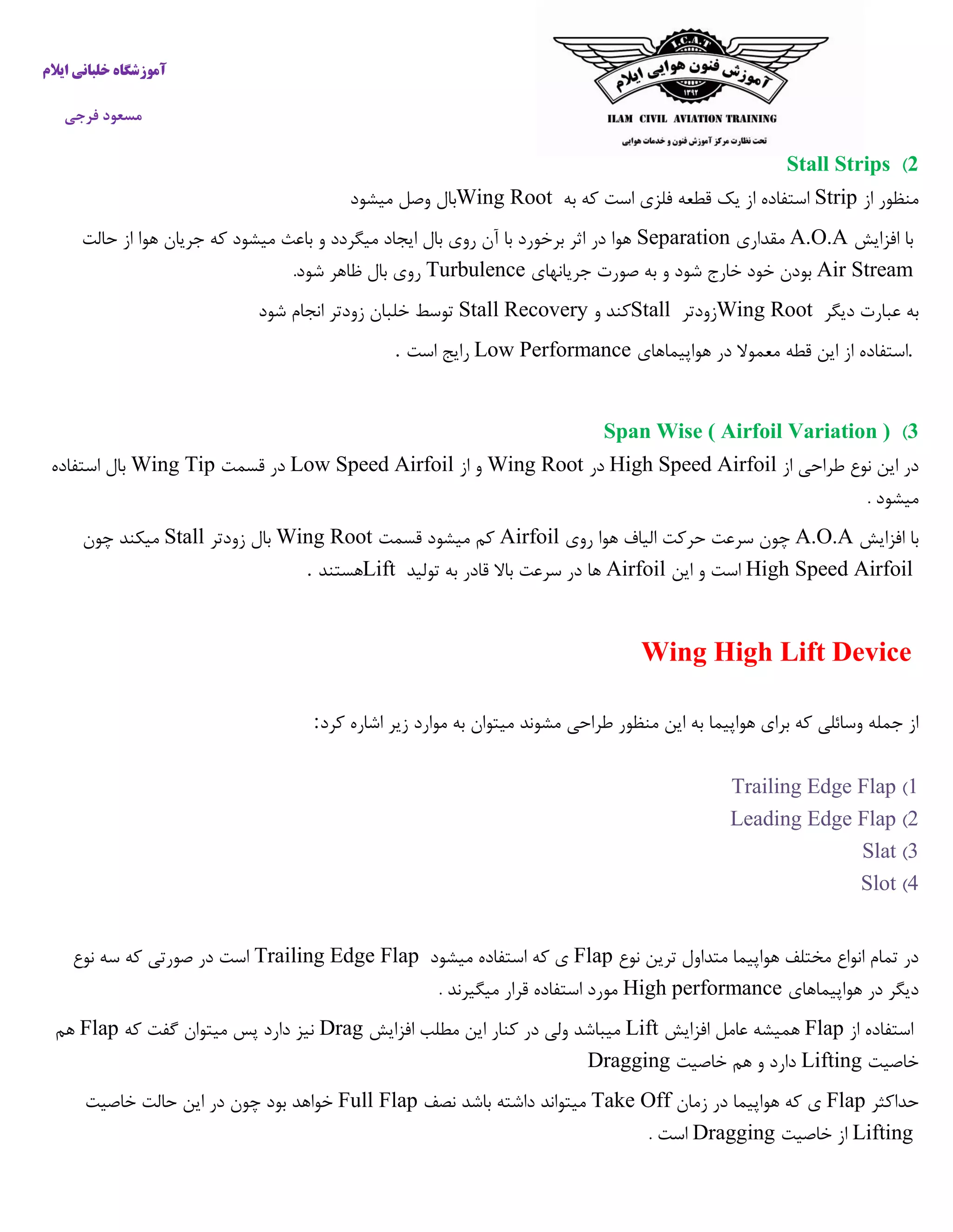 ‫ایالم‬ ‫خلبانی‬ ‫آموزشگاه‬
‫فرجی‬ ‫مسعود‬
2)Stall Strips
‫از‬ ‫منظور‬Strip‫به‬ ‫که‬ ‫است‬ ‫فلزی‬ ‫قطعه‬ ‫یک‬ ‫از‬ ‫استفاده‬Wing Root‫میشود‬ ‫وصل‬ ‫بال‬
‫افزایش‬ ‫با‬A.O.A‫مقداری‬Separation‫حالت‬ ‫از‬ ‫هوا‬ ‫جریان‬ ‫که‬ ‫میشود‬ ‫باعث‬ ‫و‬ ‫میگردد‬ ‫ایجاد‬ ‫بال‬ ‫روی‬ ‫آن‬ ‫با‬ ‫برخورد‬ ‫اثر‬ ‫در‬ ‫هوا‬
Air Stream‫جریانهای‬ ‫صورت‬ ‫به‬ ‫و‬ ‫شود‬ ‫خارج‬ ‫خود‬ ‫بودن‬Turbulence‫شود‬ ‫ظاهر‬ ‫بال‬ ‫روی‬.
‫دیگر‬ ‫عبارت‬ ‫به‬Wing Root‫زودتر‬Stall‫و‬ ‫کند‬Stall Recovery‫شود‬ ‫انجام‬ ‫زودتر‬ ‫خلبان‬ ‫توسط‬
.‫استفاد‬‫هواپیماهای‬ ‫در‬ ‫معموال‬ ‫قطه‬ ‫این‬ ‫از‬ ‫ه‬Low Performance‫است‬ ‫رایج‬.
3)Span Wise ( Airfoil Variation )
‫از‬ ‫طراحی‬ ‫نوع‬ ‫این‬ ‫در‬High Speed Airfoil‫در‬Wing Root‫از‬ ‫و‬Low Speed Airfoil‫قسمت‬ ‫در‬Wing Tip‫استفاده‬ ‫بال‬
. ‫میشود‬
‫افزایش‬ ‫با‬A.O.A‫روی‬ ‫هوا‬ ‫الیاف‬ ‫حرکت‬ ‫سرعت‬ ‫چون‬Airfoil‫قسمت‬ ‫میشود‬ ‫کم‬Wing Root‫زودتر‬ ‫بال‬Stall‫چون‬ ‫میکند‬
High Speed Airfoil‫این‬ ‫و‬ ‫است‬Airfoil‫تولید‬ ‫به‬ ‫قادر‬ ‫باال‬ ‫سرعت‬ ‫در‬ ‫ها‬Lift‫هستند‬.
Wing High Lift Device
‫کرد‬ ‫اشاره‬ ‫زیر‬ ‫موارد‬ ‫به‬ ‫میتوان‬ ‫مشوند‬ ‫طراحی‬ ‫منظور‬ ‫این‬ ‫به‬ ‫هواپیما‬ ‫برای‬ ‫که‬ ‫وسائلی‬ ‫جمله‬ ‫از‬:
1)Trailing Edge Flap
2)Leading Edge Flap
3)Slat
4)Slot
‫نوع‬ ‫ترین‬ ‫متداول‬ ‫هواپیما‬ ‫مختلف‬ ‫انواع‬ ‫تمام‬ ‫در‬Flap‫میشود‬ ‫استفاده‬ ‫که‬ ‫ی‬Trailing Edge Flap‫نوع‬ ‫سه‬ ‫که‬ ‫صورتی‬ ‫در‬ ‫است‬
‫هواپیماهای‬ ‫در‬ ‫دیگر‬High performance. ‫میگیرند‬ ‫قرار‬ ‫استفاده‬ ‫مورد‬
‫از‬ ‫استفاده‬Flap‫همیش‬‫افزایش‬ ‫عامل‬ ‫ه‬Lift‫افزایش‬ ‫مطلب‬ ‫این‬ ‫کنار‬ ‫در‬ ‫ولی‬ ‫میباشد‬Drag‫که‬ ‫گفت‬ ‫میتوان‬ ‫پس‬ ‫دارد‬ ‫نیز‬Flap‫هم‬
‫خاصیت‬Lifting‫خاصیت‬ ‫هم‬ ‫و‬ ‫دارد‬Dragging
‫حداکثر‬Flap‫زمان‬ ‫در‬ ‫هواپیما‬ ‫که‬ ‫ی‬Take Off‫نصف‬ ‫باشد‬ ‫داشته‬ ‫میتواند‬Full Flap‫خاصیت‬ ‫حالت‬ ‫این‬ ‫در‬ ‫چون‬ ‫بود‬ ‫خواهد‬
Lifting‫خاص‬ ‫از‬‫یت‬Dragging. ‫است‬
 