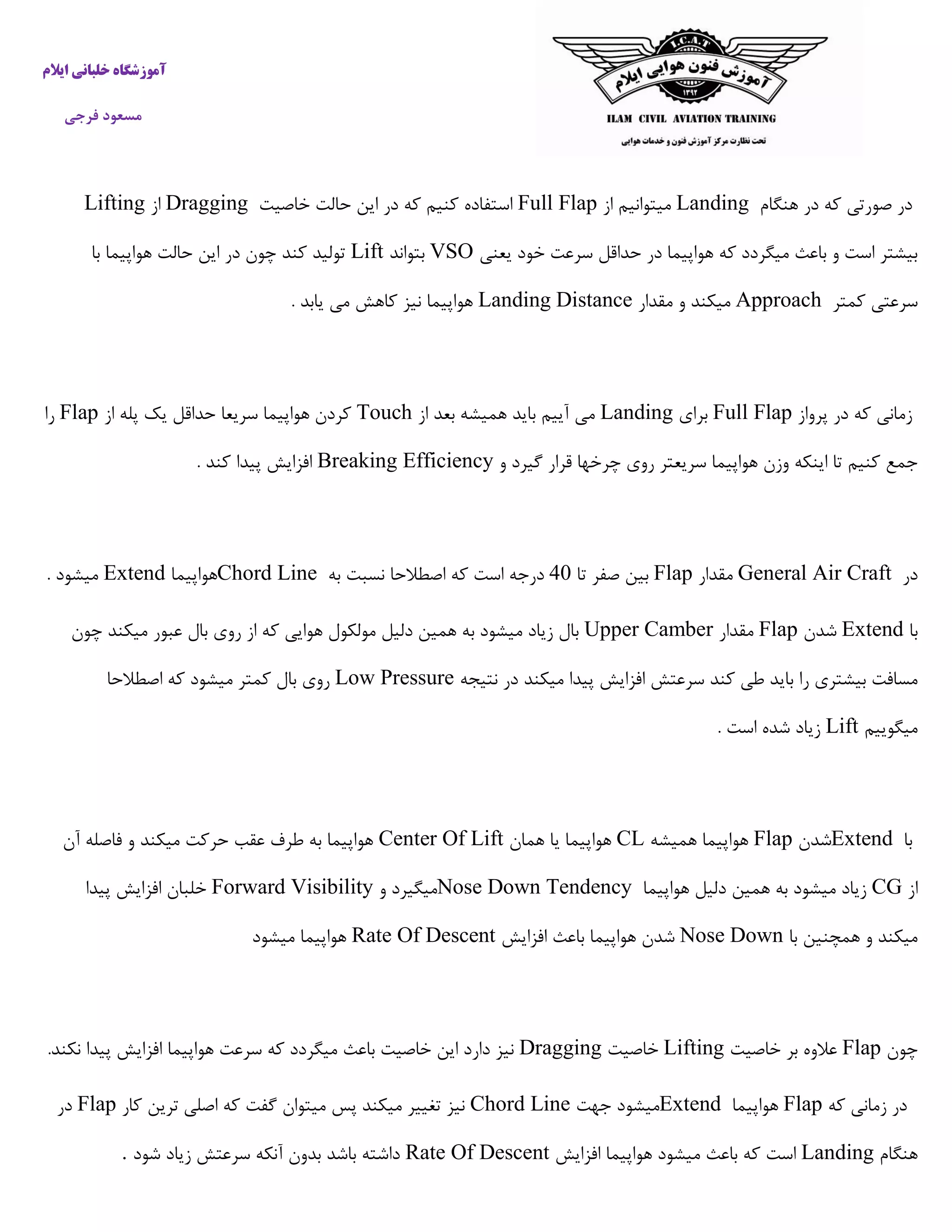 ‫ایالم‬ ‫خلبانی‬ ‫آموزشگاه‬
‫فرجی‬ ‫مسعود‬
‫هنگام‬ ‫در‬ ‫که‬ ‫صورتی‬ ‫در‬Landing‫از‬ ‫میتوانیم‬Full Flap‫خاصیت‬ ‫حالت‬ ‫این‬ ‫در‬ ‫که‬ ‫کنیم‬ ‫استفاده‬Dragging‫از‬Lifting
‫یعنی‬ ‫خود‬ ‫سرعت‬ ‫حداقل‬ ‫در‬ ‫هواپیما‬ ‫که‬ ‫میگردد‬ ‫باعث‬ ‫و‬ ‫است‬ ‫بیشتر‬VSO‫بتواند‬Lift‫با‬ ‫هواپیما‬ ‫حالت‬ ‫این‬ ‫در‬ ‫چون‬ ‫کند‬ ‫تولید‬
‫کمتر‬ ‫سرعتی‬Approach‫مقدار‬ ‫و‬ ‫میکند‬Landing Distance. ‫یابد‬ ‫می‬ ‫کاهش‬ ‫نیز‬ ‫هواپیما‬
‫پرواز‬ ‫در‬ ‫که‬ ‫زمانی‬Full Flap‫برای‬Landing‫از‬ ‫بعد‬ ‫همیشه‬ ‫باید‬ ‫آییم‬ ‫می‬Touch‫از‬ ‫پله‬ ‫یک‬ ‫حداقل‬ ‫سریعا‬ ‫هواپیما‬ ‫کردن‬Flap‫را‬
‫و‬ ‫گیرد‬ ‫قرار‬ ‫چرخها‬ ‫روی‬ ‫سریعتر‬ ‫هواپیما‬ ‫وزن‬ ‫اینکه‬ ‫تا‬ ‫کنیم‬ ‫جمع‬Breaking Efficiency. ‫کند‬ ‫پیدا‬ ‫افزایش‬
‫در‬General Air Craft‫مقدار‬Flap‫تا‬ ‫صفر‬ ‫بین‬49‫به‬ ‫نسبت‬ ‫اصطالحا‬ ‫که‬ ‫است‬ ‫درجه‬Chord Line‫هواپیما‬Extend. ‫میشود‬
‫با‬Extend‫شدن‬Flap‫مقدار‬Upper Camber‫چون‬ ‫میکند‬ ‫عبور‬ ‫بال‬ ‫روی‬ ‫از‬ ‫که‬ ‫هوایی‬ ‫مولکول‬ ‫دلیل‬ ‫همین‬ ‫به‬ ‫میشود‬ ‫زیاد‬ ‫بال‬
‫بای‬ ‫را‬ ‫بیشتری‬ ‫مسافت‬‫نتیجه‬ ‫در‬ ‫میکند‬ ‫پیدا‬ ‫افزایش‬ ‫سرعتش‬ ‫کند‬ ‫طی‬ ‫د‬Low Pressure‫اصطالحا‬ ‫که‬ ‫میشود‬ ‫کمتر‬ ‫بال‬ ‫روی‬
‫میگوییم‬Lift. ‫است‬ ‫شده‬ ‫زیاد‬
‫با‬Extend‫شدن‬Flap‫همیشه‬ ‫هواپیما‬CL‫همان‬ ‫یا‬ ‫هواپیما‬Center Of Lift‫آن‬ ‫فاصله‬ ‫و‬ ‫میکند‬ ‫حرکت‬ ‫عقب‬ ‫طرف‬ ‫به‬ ‫هواپیما‬
‫از‬CG‫هواپ‬ ‫دلیل‬ ‫همین‬ ‫به‬ ‫میشود‬ ‫زیاد‬‫یما‬Nose Down Tendency‫و‬ ‫میگیرد‬Forward Visibility‫پیدا‬ ‫افزایش‬ ‫خلبان‬
‫با‬ ‫همچنین‬ ‫و‬ ‫میکند‬Nose Down‫افزایش‬ ‫باعث‬ ‫هواپیما‬ ‫شدن‬Rate Of Descent‫میشود‬ ‫هواپیما‬
‫چون‬Flap‫خاصیت‬ ‫بر‬ ‫عالوه‬Lifting‫خاصیت‬Dragging‫پید‬ ‫افزایش‬ ‫هواپیما‬ ‫سرعت‬ ‫که‬ ‫میگردد‬ ‫باعث‬ ‫خاصیت‬ ‫این‬ ‫دارد‬ ‫نیز‬‫نکند‬ ‫ا‬.
‫که‬ ‫زمانی‬ ‫در‬Flap‫هواپیما‬Extend‫جهت‬ ‫میشود‬Chord Line‫کار‬ ‫ترین‬ ‫اصلی‬ ‫که‬ ‫گفت‬ ‫میتوان‬ ‫پس‬ ‫میکند‬ ‫تغییر‬ ‫نیز‬Flap‫در‬
‫هنگام‬Landing‫افزایش‬ ‫هواپیما‬ ‫میشود‬ ‫باعث‬ ‫که‬ ‫است‬Rate Of Descent‫شود‬ ‫زیاد‬ ‫سرعتش‬ ‫آنکه‬ ‫بدون‬ ‫باشد‬ ‫داشته‬.
 