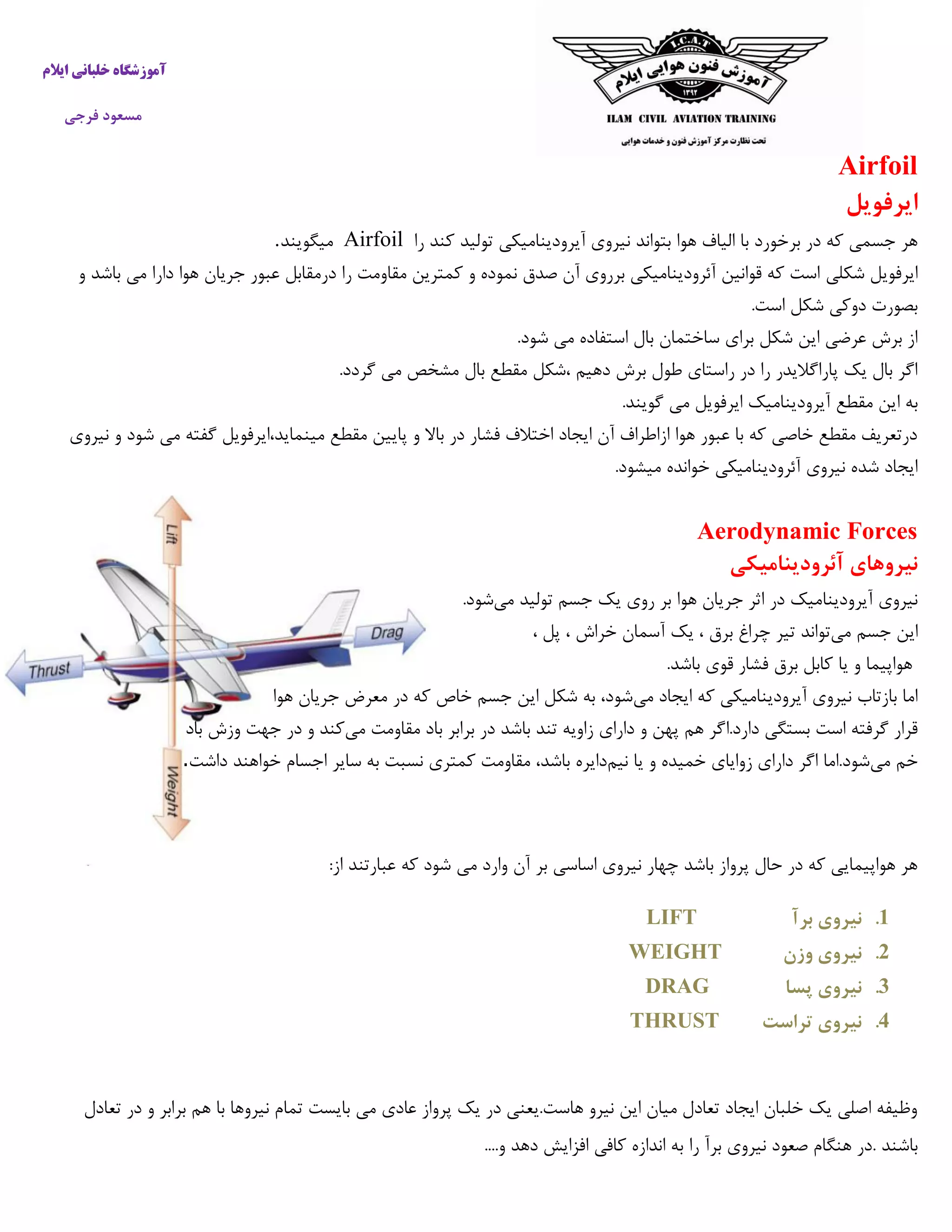 ‫ایالم‬ ‫خلبانی‬ ‫آموزشگاه‬
‫فرجی‬ ‫مسعود‬
Airfoil
‫ایرفویل‬
‫را‬ ‫کند‬ ‫تولید‬ ‫آیرودینامیکی‬ ‫نیروی‬ ‫بتواند‬ ‫هوا‬ ‫الیاف‬ ‫با‬ ‫برخورد‬ ‫در‬ ‫که‬ ‫جسمی‬ ‫هر‬Airfoil‫میگویند‬.
‫شکلی‬ ‫ایرفویل‬‫و‬ ‫باشد‬ ‫می‬ ‫دارا‬ ‫هوا‬ ‫جریان‬ ‫عبور‬ ‫درمقابل‬ ‫را‬ ‫مقاومت‬ ‫کمترین‬ ‫و‬ ‫نموده‬ ‫صدق‬ ‫آن‬ ‫برروی‬ ‫آئرودینامیکی‬ ‫قوانین‬ ‫که‬ ‫است‬
.‫است‬ ‫شکل‬ ‫دوکی‬ ‫بصورت‬
.‫شود‬ ‫می‬ ‫استفاده‬ ‫بال‬ ‫ساختمان‬ ‫برای‬ ‫شکل‬ ‫این‬ ‫عرضی‬ ‫برش‬ ‫از‬
.‫گردد‬ ‫می‬ ‫مشخص‬ ‫بال‬ ‫مقطع‬ ‫،شکل‬ ‫دهیم‬ ‫برش‬ ‫طول‬ ‫راستای‬ ‫در‬ ‫را‬ ‫پاراگالیدر‬ ‫یک‬ ‫بال‬ ‫اگر‬
‫ا‬ ‫به‬.‫گویند‬ ‫می‬ ‫ایرفویل‬ ‫آیرودینامیک‬ ‫مقطع‬ ‫ین‬
‫نیروی‬ ‫و‬ ‫شود‬ ‫می‬ ‫گفته‬ ‫مینماید،ایرفویل‬ ‫مقطع‬ ‫پایین‬ ‫و‬ ‫باال‬ ‫در‬ ‫فشار‬ ‫اختالف‬ ‫ایجاد‬ ‫آن‬ ‫ازاطراف‬ ‫هوا‬ ‫عبور‬ ‫با‬ ‫که‬ ‫خاصی‬ ‫مقطع‬ ‫درتعریف‬
.‫میشود‬ ‫خوانده‬ ‫آئرودینامیکی‬ ‫نیروی‬ ‫شده‬ ‫ایجاد‬
Aerodynamic Forces
‫آئرودینامیکی‬ ‫نیروهای‬
‫آیرودینا‬ ‫نیروی‬‫می‬ ‫تولید‬ ‫جسم‬ ‫یک‬ ‫روی‬ ‫بر‬ ‫هوا‬ ‫جریان‬ ‫اثر‬ ‫در‬ ‫میک‬.‫شود‬
‫می‬ ‫جسم‬ ‫این‬‫چراغ‬ ‫تیر‬ ‫تواند‬، ‫پل‬ ، ‫خراش‬ ‫آسمان‬ ‫یک‬ ، ‫برق‬
.‫باشد‬ ‫قوی‬ ‫فشار‬ ‫برق‬ ‫کابل‬ ‫یا‬ ‫و‬ ‫هواپیما‬
‫می‬ ‫ایجاد‬ ‫که‬ ‫آیرودینامیکی‬ ‫نیروی‬ ‫بازتاب‬ ‫اما‬‫هوا‬ ‫جریان‬ ‫معرض‬ ‫در‬ ‫که‬ ‫خاص‬ ‫جسم‬ ‫این‬ ‫شکل‬ ‫به‬ ،‫شود‬
‫دارد.ا‬ ‫بستگی‬ ‫است‬ ‫گرفته‬ ‫قرار‬‫مقاومت‬ ‫باد‬ ‫برابر‬ ‫در‬ ‫باشد‬ ‫تند‬ ‫زاویه‬ ‫دارای‬ ‫و‬ ‫پهن‬ ‫هم‬ ‫گر‬‫می‬‫باد‬ ‫وزش‬ ‫جهت‬ ‫در‬ ‫و‬ ‫کند‬
‫می‬ ‫خم‬‫نیم‬ ‫یا‬ ‫و‬ ‫خمیده‬ ‫زوایای‬ ‫دارای‬ ‫اگر‬ ‫شود.اما‬‫داشت‬ ‫خواهند‬ ‫اجسام‬ ‫سایر‬ ‫به‬ ‫نسبت‬ ‫کمتری‬ ‫مقاومت‬ ،‫باشد‬ ‫دایره‬.
‫ع‬ ‫که‬ ‫شود‬ ‫می‬ ‫وارد‬ ‫آن‬ ‫بر‬ ‫اساسی‬ ‫نیروی‬ ‫چهار‬ ‫باشد‬ ‫پرواز‬ ‫حال‬ ‫در‬ ‫که‬ ‫هواپیمایی‬ ‫هر‬:‫از‬ ‫بارتند‬
1.‫برآ‬ ‫نیروی‬LIFT
2.‫وزن‬ ‫نیروی‬WEIGHT
3.‫پسا‬ ‫نیروی‬DRAG
4.‫تراست‬ ‫نیروی‬THRUST
‫تعادل‬ ‫در‬ ‫و‬ ‫برابر‬ ‫هم‬ ‫با‬ ‫نیروها‬ ‫تمام‬ ‫بایست‬ ‫می‬ ‫عادی‬ ‫پرواز‬ ‫یک‬ ‫در‬ ‫هاست.یعنی‬ ‫نیرو‬ ‫این‬ ‫میان‬ ‫تعادل‬ ‫ایجاد‬ ‫خلبان‬ ‫یک‬ ‫اصلی‬ ‫وظیفه‬
. ‫باشند‬‫را‬ ‫برآ‬ ‫نیروی‬ ‫صعود‬ ‫هنگام‬ ‫در‬....‫و‬ ‫دهد‬ ‫افزایش‬ ‫کافی‬ ‫اندازه‬ ‫به‬
 