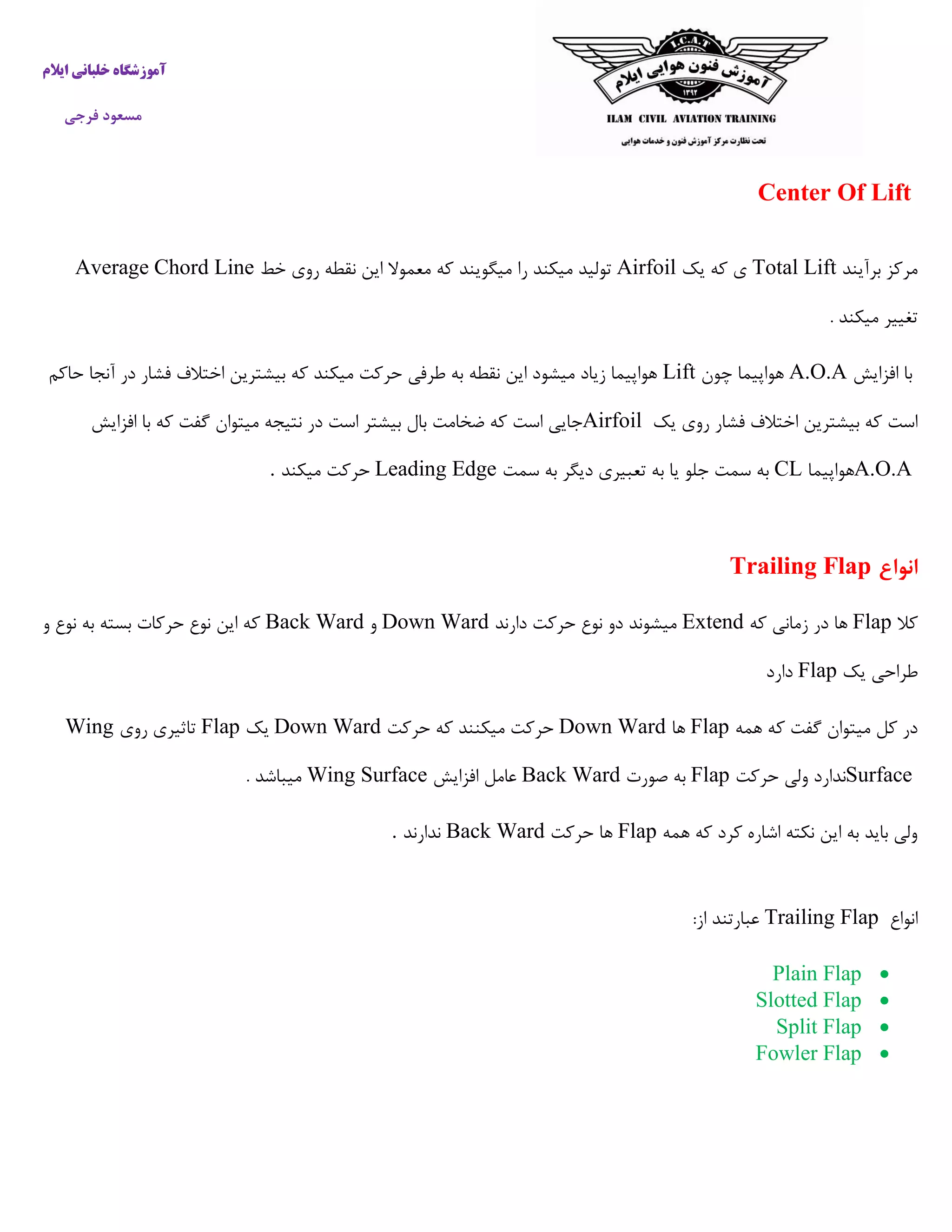 ‫ایالم‬ ‫خلبانی‬ ‫آموزشگاه‬
‫فرجی‬ ‫مسعود‬
Center Of Lift
‫برآیند‬ ‫مرکز‬Total Lift‫یک‬ ‫که‬ ‫ی‬Airfoil‫میگویند‬ ‫را‬ ‫میکند‬ ‫تولید‬‫خط‬ ‫روی‬ ‫نقطه‬ ‫این‬ ‫معموال‬ ‫که‬Average Chord Line
. ‫میکند‬ ‫تغییر‬
‫افزایش‬ ‫با‬A.O.A‫چون‬ ‫هواپیما‬Lift‫حاکم‬ ‫آنجا‬ ‫در‬ ‫فشار‬ ‫اختالف‬ ‫بیشترین‬ ‫که‬ ‫میکند‬ ‫حرکت‬ ‫طرفی‬ ‫به‬ ‫نقطه‬ ‫این‬ ‫میشود‬ ‫زیاد‬ ‫هواپیما‬
‫یک‬ ‫روی‬ ‫فشار‬ ‫اختالف‬ ‫بیشترین‬ ‫که‬ ‫است‬Airfoil‫افزایش‬ ‫با‬ ‫که‬ ‫گفت‬ ‫میتوان‬ ‫نتیجه‬ ‫در‬ ‫است‬ ‫بیشتر‬ ‫بال‬ ‫ضخامت‬ ‫که‬ ‫است‬ ‫جایی‬
A.O.A‫هواپیما‬CL‫سمت‬ ‫به‬ ‫دیگر‬ ‫تعبیری‬ ‫به‬ ‫یا‬ ‫جلو‬ ‫سمت‬ ‫به‬Leading Edge‫میکند‬ ‫حرکت‬.
‫انواع‬Trailing Flap
‫کال‬Flap‫که‬ ‫زمانی‬ ‫در‬ ‫ها‬Extend‫دارند‬ ‫حرکت‬ ‫نوع‬ ‫دو‬ ‫میشوند‬Down Ward‫و‬Back Ward‫این‬ ‫که‬‫و‬ ‫نوع‬ ‫به‬ ‫بسته‬ ‫حرکات‬ ‫نوع‬
‫یک‬ ‫طراحی‬Flap‫دارد‬
‫همه‬ ‫که‬ ‫گفت‬ ‫میتوان‬ ‫کل‬ ‫در‬Flap‫ها‬Down Ward‫حرکت‬ ‫که‬ ‫میکنند‬ ‫حرکت‬Down Ward‫یک‬Flap‫روی‬ ‫تاثیری‬Wing
Surface‫حرکت‬ ‫ولی‬ ‫ندارد‬Flap‫صورت‬ ‫به‬Back Ward‫افزایش‬ ‫عامل‬Wing Surface. ‫میباشد‬
‫که‬ ‫کرد‬ ‫اشاره‬ ‫نکته‬ ‫این‬ ‫به‬ ‫باید‬ ‫ولی‬‫همه‬Flap‫حرکت‬ ‫ها‬Back Ward‫ندارند‬.
‫انواع‬Trailing Flap:‫از‬ ‫عبارتند‬
Plain Flap
Slotted Flap
Split Flap
Fowler Flap
 