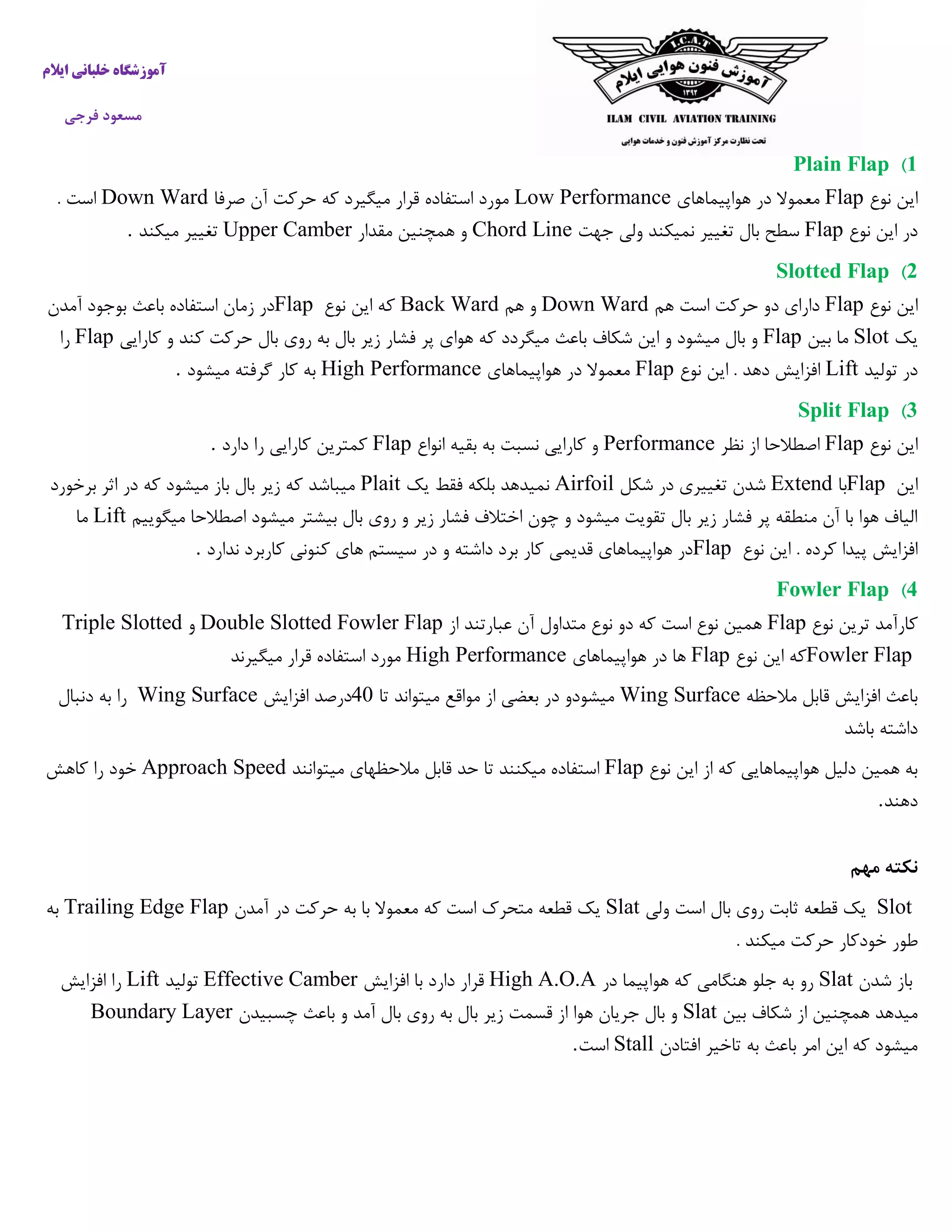 ‫ایالم‬ ‫خلبانی‬ ‫آموزشگاه‬
‫فرجی‬ ‫مسعود‬
1)Plain Flap
‫نوع‬ ‫این‬Flap‫هواپیماهای‬ ‫در‬ ‫معموال‬Low Performance‫صرفا‬ ‫آن‬ ‫حرکت‬ ‫که‬ ‫میگیرد‬ ‫قرار‬ ‫استفاده‬ ‫مورد‬Down Ward. ‫است‬
‫نوع‬ ‫این‬ ‫در‬Flap‫جهت‬ ‫ولی‬ ‫نمیکند‬ ‫تغییر‬ ‫بال‬ ‫سطح‬Chord Line‫مقدار‬ ‫همچنین‬ ‫و‬Upper Camber‫میکند‬ ‫تغییر‬.
2)Slotted Flap
‫نوع‬ ‫این‬Flap‫هم‬ ‫است‬ ‫حرکت‬ ‫دو‬ ‫دارای‬Down Ward‫هم‬ ‫و‬Back Ward‫نوع‬ ‫این‬ ‫که‬Flap‫آمدن‬ ‫بوجود‬ ‫باعث‬ ‫استفاده‬ ‫زمان‬ ‫در‬
‫یک‬Slot‫بین‬ ‫ما‬Flap‫باعث‬ ‫شکاف‬ ‫این‬ ‫و‬ ‫میشود‬ ‫بال‬ ‫و‬‫کارایی‬ ‫و‬ ‫کند‬ ‫حرکت‬ ‫بال‬ ‫روی‬ ‫به‬ ‫بال‬ ‫زیر‬ ‫فشار‬ ‫پر‬ ‫هوای‬ ‫که‬ ‫میگردد‬Flap‫را‬
‫تولید‬ ‫در‬Lift‫نوع‬ ‫این‬ . ‫دهد‬ ‫افزایش‬Flap‫هواپیماهای‬ ‫در‬ ‫معموال‬High Performance‫میشود‬ ‫گرفته‬ ‫کار‬ ‫به‬.
3)Split Flap
‫نوع‬ ‫این‬Flap‫نظر‬ ‫از‬ ‫اصطالحا‬Performance‫انواع‬ ‫بقیه‬ ‫به‬ ‫نسبت‬ ‫کارایی‬ ‫و‬Flap‫دارد‬ ‫را‬ ‫کارایی‬ ‫کمترین‬.
‫این‬Flap‫با‬Extend‫شکل‬ ‫در‬ ‫تغییری‬ ‫شدن‬Airfoil‫یک‬ ‫فقط‬ ‫بلکه‬ ‫نمیدهد‬Plait‫برخورد‬ ‫اثر‬ ‫در‬ ‫که‬ ‫میشود‬ ‫باز‬ ‫بال‬ ‫زیر‬ ‫که‬ ‫میباشد‬
‫میگوییم‬ ‫اصطالحا‬ ‫میشود‬ ‫بیشتر‬ ‫بال‬ ‫روی‬ ‫و‬ ‫زیر‬ ‫فشار‬ ‫اختالف‬ ‫چون‬ ‫و‬ ‫میشود‬ ‫تقویت‬ ‫بال‬ ‫زیر‬ ‫فشار‬ ‫پر‬ ‫منطقه‬ ‫آن‬ ‫با‬ ‫هوا‬ ‫الیاف‬Lift‫ما‬
. ‫کرده‬ ‫پیدا‬ ‫افزایش‬‫نوع‬ ‫این‬Flap‫ندارد‬ ‫کاربرد‬ ‫کنونی‬ ‫های‬ ‫سیستم‬ ‫در‬ ‫و‬ ‫داشته‬ ‫برد‬ ‫کار‬ ‫قدیمی‬ ‫هواپیماهای‬ ‫در‬.
4)Fowler Flap
‫نوع‬ ‫ترین‬ ‫کارآمد‬Flap‫از‬ ‫عبارتند‬ ‫آن‬ ‫متداول‬ ‫نوع‬ ‫دو‬ ‫که‬ ‫است‬ ‫نوع‬ ‫همین‬Double Slotted Fowler Flap‫و‬Triple Slotted
Fowler Flap‫نوع‬ ‫این‬ ‫که‬Flap‫هواپیماهای‬ ‫در‬ ‫ها‬High Performance‫میگیرند‬ ‫قرار‬ ‫استفاده‬ ‫مورد‬
‫مالحظه‬ ‫قابل‬ ‫افزایش‬ ‫باعث‬Wing Surface‫میشود‬‫و‬‫تا‬ ‫میتواند‬ ‫مواقع‬ ‫از‬ ‫بعضی‬ ‫در‬40‫درصد‬‫افزایش‬Wing Surface‫دنبال‬ ‫به‬ ‫را‬
‫باشد‬ ‫داشته‬
‫نوع‬ ‫این‬ ‫از‬ ‫که‬ ‫هواپیماهایی‬ ‫دلیل‬ ‫همین‬ ‫به‬Flap‫قاب‬ ‫حد‬ ‫تا‬ ‫میکنند‬ ‫استفاده‬‫میتوانند‬ ‫مالحظهای‬ ‫ل‬Approach Speed‫کاهش‬ ‫را‬ ‫خود‬
‫دهند‬.
‫مهم‬ ‫نکته‬
Slot‫ولی‬ ‫است‬ ‫بال‬ ‫روی‬ ‫ثابت‬ ‫قطعه‬ ‫یک‬Slat‫حرکت‬ ‫به‬ ‫با‬ ‫معموال‬ ‫که‬ ‫است‬ ‫متحرک‬ ‫قطعه‬ ‫یک‬‫آمدن‬ ‫در‬Trailing Edge Flap‫به‬
. ‫میکند‬ ‫حرکت‬ ‫خودکار‬ ‫طور‬
‫شدن‬ ‫باز‬Slat‫در‬ ‫هواپیما‬ ‫که‬ ‫هنگامی‬ ‫جلو‬ ‫به‬ ‫رو‬High A.O.A‫قر‬‫افزایش‬ ‫با‬ ‫دارد‬ ‫ار‬Effective Camber‫تولید‬Lift‫افزایش‬ ‫را‬
‫بین‬ ‫شکاف‬ ‫از‬ ‫همچنین‬ ‫میدهد‬Slat‫چسبیدن‬ ‫باعث‬ ‫و‬ ‫آمد‬ ‫بال‬ ‫روی‬ ‫به‬ ‫بال‬ ‫زیر‬ ‫قسمت‬ ‫از‬ ‫هوا‬ ‫جریان‬ ‫بال‬ ‫و‬Boundary Layer
‫افتادن‬ ‫تاخیر‬ ‫به‬ ‫باعث‬ ‫امر‬ ‫این‬ ‫که‬ ‫میشود‬Stall‫است‬.
 