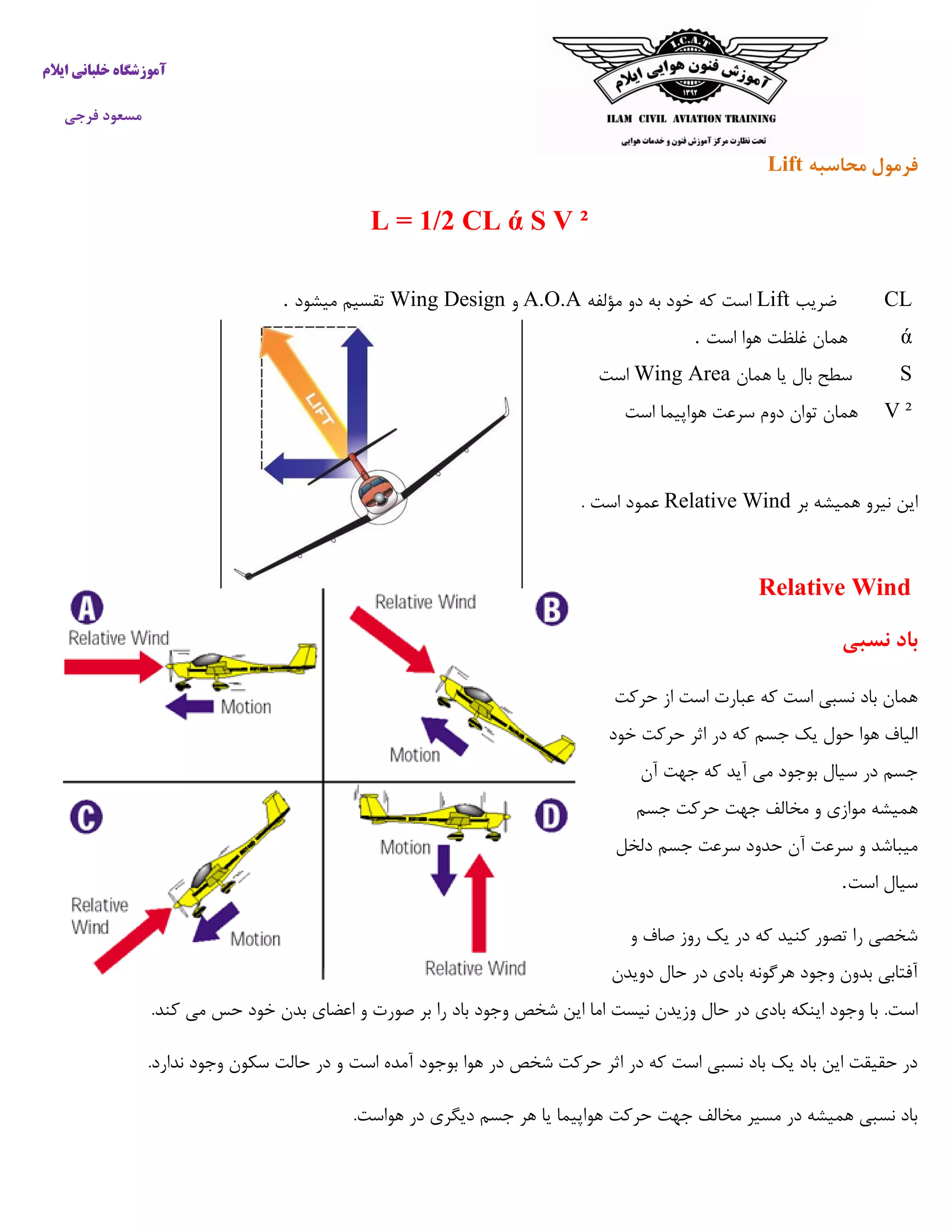 ‫ایالم‬ ‫خلبانی‬ ‫آموزشگاه‬
‫فرجی‬ ‫مسعود‬
‫محاسبه‬ ‫فرمول‬Lift
L = 1/2 CL ά S V ²
CL‫ضریب‬Lift‫مؤلفه‬ ‫دو‬ ‫به‬ ‫خود‬ ‫که‬ ‫است‬A.O.A‫و‬Wing Design‫میشود‬ ‫تقسیم‬.
ά‫است‬ ‫هوا‬ ‫غلظت‬ ‫همان‬.
S‫سط‬‫ح‬‫همان‬ ‫یا‬ ‫بال‬Wing Area‫است‬
V ²‫تو‬ ‫همان‬‫است‬ ‫هواپیما‬ ‫سرعت‬ ‫دوم‬ ‫ان‬
‫بر‬ ‫همیشه‬ ‫نیرو‬ ‫این‬Relative Wind. ‫است‬ ‫عمود‬
Relative Wind
‫نسبی‬ ‫باد‬
‫حرکت‬ ‫از‬ ‫است‬ ‫عبارت‬ ‫که‬ ‫است‬ ‫نسبی‬ ‫باد‬ ‫همان‬
‫خود‬ ‫حرکت‬ ‫اثر‬ ‫در‬ ‫که‬ ‫جسم‬ ‫یک‬ ‫حول‬ ‫هوا‬ ‫الیاف‬
‫آن‬ ‫جهت‬ ‫که‬ ‫آید‬ ‫می‬ ‫بوجود‬ ‫سیال‬ ‫در‬ ‫جسم‬
‫جسم‬ ‫حرکت‬ ‫جهت‬ ‫مخالف‬ ‫و‬ ‫موازی‬ ‫همیشه‬
‫سرعت‬ ‫و‬ ‫میباشد‬‫دلخل‬ ‫جسم‬ ‫سرعت‬ ‫حدود‬ ‫آن‬
‫است‬ ‫سیال‬.
‫و‬ ‫صاف‬ ‫روز‬ ‫یک‬ ‫در‬ ‫که‬ ‫کنید‬ ‫تصور‬ ‫را‬ ‫شخصی‬
‫دویدن‬ ‫حال‬ ‫در‬ ‫بادی‬ ‫هرگونه‬ ‫وجود‬ ‫بدون‬ ‫آفتابی‬
.‫است‬.‫کند‬ ‫می‬ ‫حس‬ ‫خود‬ ‫بدن‬ ‫اعضای‬ ‫و‬ ‫صورت‬ ‫بر‬ ‫را‬ ‫باد‬ ‫وجود‬ ‫شخص‬ ‫این‬ ‫اما‬ ‫نیست‬ ‫وزیدن‬ ‫حال‬ ‫در‬ ‫بادی‬ ‫اینکه‬ ‫وجود‬ ‫با‬
‫اثر‬ ‫در‬ ‫که‬ ‫است‬ ‫نسبی‬ ‫باد‬ ‫یک‬ ‫باد‬ ‫این‬ ‫حقیقت‬ ‫در‬.‫ندارد‬ ‫وجود‬ ‫سکون‬ ‫حالت‬ ‫در‬ ‫و‬ ‫است‬ ‫آمده‬ ‫بوجود‬ ‫هوا‬ ‫در‬ ‫شخص‬ ‫حرکت‬
.‫هواست‬ ‫در‬ ‫دیگری‬ ‫جسم‬ ‫هر‬ ‫یا‬ ‫هواپیما‬ ‫حرکت‬ ‫جهت‬ ‫مخالف‬ ‫مسیر‬ ‫در‬ ‫همیشه‬ ‫نسبی‬ ‫باد‬
 