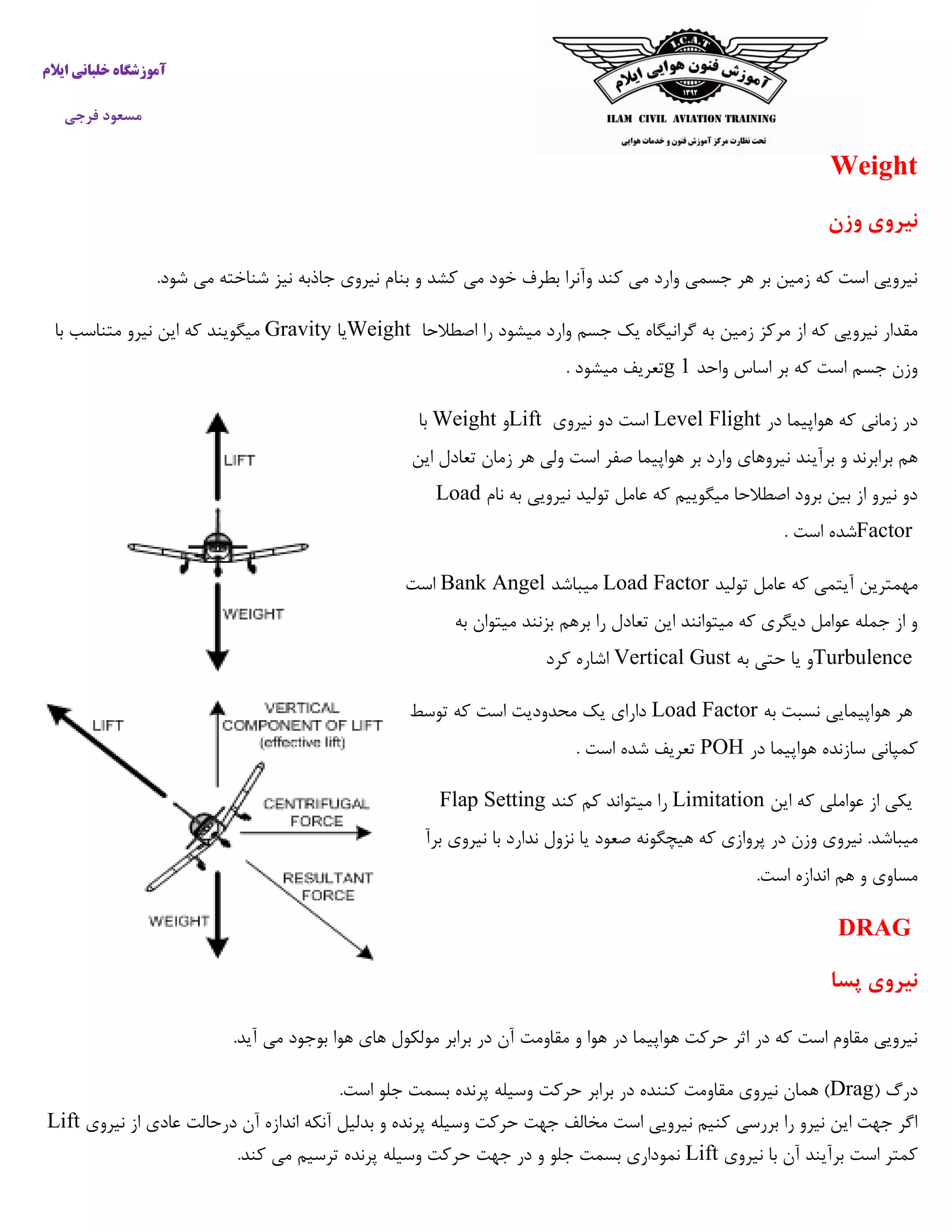 ‫ایالم‬ ‫خلبانی‬ ‫آموزشگاه‬
‫فرجی‬ ‫مسعود‬
Weight
‫وزن‬ ‫نیروی‬
.‫شود‬ ‫می‬ ‫شناخته‬ ‫نیز‬ ‫جاذبه‬ ‫نیروی‬ ‫بنام‬ ‫و‬ ‫کشد‬ ‫می‬ ‫خود‬ ‫بطرف‬ ‫وآنرا‬ ‫کند‬ ‫می‬ ‫وارد‬ ‫جسمی‬ ‫هر‬ ‫بر‬ ‫زمین‬ ‫که‬ ‫است‬ ‫نیرویی‬
‫گرا‬ ‫به‬ ‫زمین‬ ‫مرکز‬ ‫از‬ ‫که‬ ‫نیرویی‬ ‫مقدار‬‫اصطالحا‬ ‫را‬ ‫میشود‬ ‫وارد‬ ‫جسم‬ ‫یک‬ ‫نیگاه‬Weight‫یا‬Gravity‫میگویند‬‫با‬ ‫متناسب‬ ‫نیرو‬ ‫این‬ ‫که‬
‫واحد‬ ‫اساس‬ ‫بر‬ ‫که‬ ‫است‬ ‫جسم‬ ‫وزن‬5g. ‫میشود‬ ‫تعریف‬
‫در‬ ‫هواپیما‬ ‫که‬ ‫زمانی‬ ‫در‬Level Flight‫نیروی‬ ‫دو‬ ‫است‬Lift‫و‬Weight‫با‬
‫ز‬ ‫هر‬ ‫ولی‬ ‫است‬ ‫صفر‬ ‫هواپیما‬ ‫بر‬ ‫وارد‬ ‫نیروهای‬ ‫برآیند‬ ‫و‬ ‫برابرند‬ ‫هم‬‫این‬ ‫تعادل‬ ‫مان‬
‫نام‬ ‫به‬ ‫نیرویی‬ ‫تولید‬ ‫عامل‬ ‫که‬ ‫میگوییم‬ ‫اصطالحا‬ ‫برود‬ ‫بین‬ ‫از‬ ‫نیرو‬ ‫دو‬Load
Factor. ‫است‬ ‫شده‬
‫تولید‬ ‫عامل‬ ‫که‬ ‫آیتمی‬ ‫مهمترین‬Load Factor‫میباشد‬Bank Angel‫است‬
‫به‬ ‫میتوان‬ ‫بزنند‬ ‫برهم‬ ‫را‬ ‫تعادل‬ ‫این‬ ‫میتوانند‬ ‫که‬ ‫دیگری‬ ‫عوامل‬ ‫جمله‬ ‫از‬ ‫و‬
Turbulence‫به‬ ‫حتی‬ ‫یا‬ ‫و‬Vertical Gust‫کرد‬ ‫اشاره‬
‫به‬ ‫نسبت‬ ‫هواپیمایی‬ ‫هر‬Load Factor‫توسط‬ ‫که‬ ‫است‬ ‫محدودیت‬ ‫یک‬ ‫دارای‬
‫در‬ ‫هواپیما‬ ‫سازنده‬ ‫کمپانی‬POH. ‫است‬ ‫شده‬ ‫تعریف‬
‫این‬ ‫که‬ ‫عواملی‬ ‫از‬ ‫یکی‬Limitation‫کند‬ ‫کم‬ ‫میتواند‬ ‫را‬Flap Setting
‫میباشد‬.‫نیرو‬‫برآ‬ ‫نیروی‬ ‫با‬ ‫ندارد‬ ‫نزول‬ ‫یا‬ ‫صعود‬ ‫هیچگونه‬ ‫که‬ ‫پروازی‬ ‫در‬ ‫وزن‬ ‫ی‬
.‫است‬ ‫اندازه‬ ‫هم‬ ‫و‬ ‫مساوی‬
DRAG
‫پسا‬ ‫نیروی‬
.‫آید‬ ‫می‬ ‫بوجود‬ ‫هوا‬ ‫های‬ ‫مولکول‬ ‫برابر‬ ‫در‬ ‫آن‬ ‫مقاومت‬ ‫و‬ ‫هوا‬ ‫در‬ ‫هواپیما‬ ‫حرکت‬ ‫اثر‬ ‫در‬ ‫که‬ ‫است‬ ‫مقاوم‬ ‫نیرویی‬
( ‫درگ‬Drag.‫است‬ ‫جلو‬ ‫بسمت‬ ‫پرنده‬ ‫وسیله‬ ‫حرکت‬ ‫برابر‬ ‫در‬ ‫کننده‬ ‫مقاومت‬ ‫نیروی‬ ‫همان‬ )
‫نیروی‬ ‫از‬ ‫عادی‬ ‫درحالت‬ ‫آن‬ ‫اندازه‬ ‫آنکه‬ ‫بدلیل‬ ‫و‬ ‫پرنده‬ ‫وسیله‬ ‫حرکت‬ ‫جهت‬ ‫مخالف‬ ‫است‬ ‫نیرویی‬ ‫کنیم‬ ‫بررسی‬ ‫را‬ ‫نیرو‬ ‫این‬ ‫جهت‬ ‫اگر‬Lift
‫نیروی‬ ‫با‬ ‫آن‬ ‫برآیند‬ ‫است‬ ‫کمتر‬Lift.‫کند‬ ‫می‬ ‫ترسیم‬ ‫پرنده‬ ‫وسیله‬ ‫حرکت‬ ‫جهت‬ ‫در‬ ‫و‬ ‫جلو‬ ‫بسمت‬ ‫نموداری‬
 