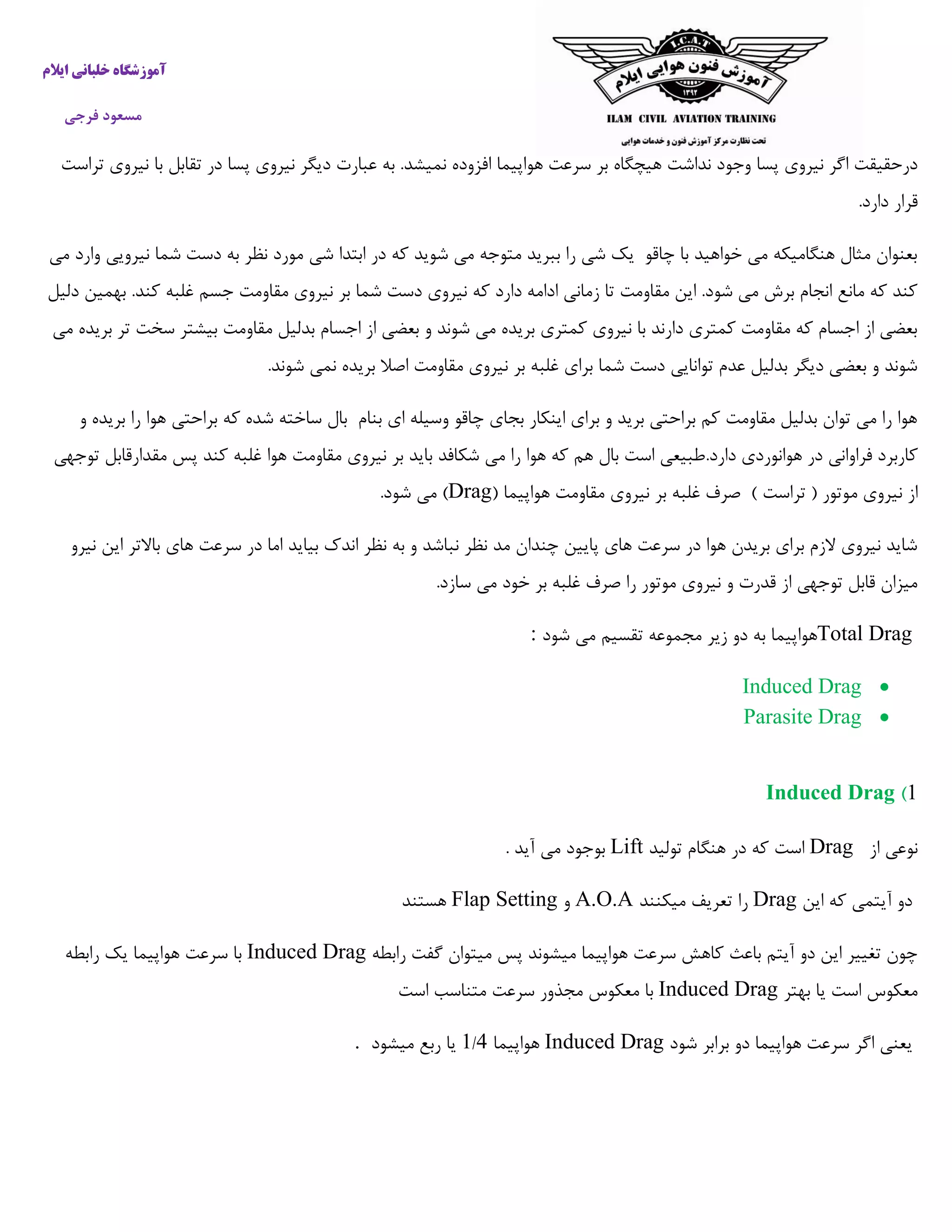 ‫ایالم‬ ‫خلبانی‬ ‫آموزشگاه‬
‫فرجی‬ ‫مسعود‬
‫اف‬ ‫هواپیما‬ ‫سرعت‬ ‫بر‬ ‫هیچگاه‬ ‫نداشت‬ ‫وجود‬ ‫پسا‬ ‫نیروی‬ ‫اگر‬ ‫درحقیقت‬‫تراست‬ ‫نیروی‬ ‫با‬ ‫تقابل‬ ‫در‬ ‫پسا‬ ‫نیروی‬ ‫دیگر‬ ‫عبارت‬ ‫به‬ .‫نمیشد‬ ‫زوده‬
.‫دارد‬ ‫قرار‬
‫می‬ ‫وارد‬ ‫نیرویی‬ ‫شما‬ ‫دست‬ ‫به‬ ‫نظر‬ ‫مورد‬ ‫شی‬ ‫ابتدا‬ ‫در‬ ‫که‬ ‫شوید‬ ‫می‬ ‫متوجه‬ ‫ببرید‬ ‫را‬ ‫شی‬ ‫یک‬ ‫چاقو‬ ‫با‬ ‫خواهید‬ ‫می‬ ‫هنگامیکه‬ ‫مثال‬ ‫بعنوان‬
‫نی‬ ‫که‬ ‫دارد‬ ‫ادامه‬ ‫زمانی‬ ‫تا‬ ‫مقاومت‬ ‫این‬ .‫شود‬ ‫می‬ ‫برش‬ ‫انجام‬ ‫مانع‬ ‫که‬ ‫کند‬‫دلیل‬ ‫بهمین‬ .‫کند‬ ‫غلبه‬ ‫جسم‬ ‫مقاومت‬ ‫نیروی‬ ‫بر‬ ‫شما‬ ‫دست‬ ‫روی‬
‫می‬ ‫بریده‬ ‫تر‬ ‫سخت‬ ‫بیشتر‬ ‫مقاومت‬ ‫بدلیل‬ ‫اجسام‬ ‫از‬ ‫بعضی‬ ‫و‬ ‫شوند‬ ‫می‬ ‫بریده‬ ‫کمتری‬ ‫نیروی‬ ‫با‬ ‫دارند‬ ‫کمتری‬ ‫مقاومت‬ ‫که‬ ‫اجسام‬ ‫از‬ ‫بعضی‬
‫شون‬ ‫نمی‬ ‫بریده‬ ‫اصال‬ ‫مقاومت‬ ‫نیروی‬ ‫بر‬ ‫غلبه‬ ‫برای‬ ‫شما‬ ‫دست‬ ‫توانایی‬ ‫عدم‬ ‫بدلیل‬ ‫دیگر‬ ‫بعضی‬ ‫و‬ ‫شوند‬.‫د‬
‫و‬ ‫بریده‬ ‫را‬ ‫هوا‬ ‫براحتی‬ ‫که‬ ‫شده‬ ‫ساخته‬ ‫بال‬ ‫بنام‬ ‫ای‬ ‫وسیله‬ ‫چاقو‬ ‫بجای‬ ‫اینکار‬ ‫برای‬ ‫و‬ ‫برید‬ ‫براحتی‬ ‫کم‬ ‫مقاومت‬ ‫بدلیل‬ ‫توان‬ ‫می‬ ‫را‬ ‫هوا‬
.‫دارد‬ ‫هوانوردی‬ ‫در‬ ‫فراوانی‬ ‫کاربرد‬‫توجهی‬ ‫مقدارقابل‬ ‫پس‬ ‫کند‬ ‫غلبه‬ ‫هوا‬ ‫مقاومت‬ ‫نیروی‬ ‫بر‬ ‫باید‬ ‫شکافد‬ ‫می‬ ‫را‬ ‫هوا‬ ‫که‬ ‫هم‬ ‫بال‬ ‫است‬ ‫طبیعی‬
‫م‬ ‫نیروی‬ ‫از‬( ‫هواپیما‬ ‫مقاومت‬ ‫نیروی‬ ‫بر‬ ‫غلبه‬ ‫صرف‬ ) ‫تراست‬ ( ‫وتور‬Drag.‫شود‬ ‫می‬ )
‫نیرو‬ ‫این‬ ‫باالتر‬ ‫های‬ ‫سرعت‬ ‫در‬ ‫اما‬ ‫بیاید‬ ‫اندک‬ ‫نظر‬ ‫به‬ ‫و‬ ‫نباشد‬ ‫نظر‬ ‫مد‬ ‫چندان‬ ‫پایین‬ ‫های‬ ‫سرعت‬ ‫در‬ ‫هوا‬ ‫بریدن‬ ‫برای‬ ‫الزم‬ ‫نیروی‬ ‫شاید‬
.‫سازد‬ ‫می‬ ‫خود‬ ‫بر‬ ‫غلبه‬ ‫صرف‬ ‫را‬ ‫موتور‬ ‫نیروی‬ ‫و‬ ‫قدرت‬ ‫از‬ ‫توجهی‬ ‫قابل‬ ‫میزان‬
Total Drag‫هواپ‬‫می‬ ‫تقسیم‬ ‫مجموعه‬ ‫زیر‬ ‫دو‬ ‫به‬ ‫یما‬‫شود‬:
Induced Drag
Parasite Drag
1)Induced Drag
‫از‬ ‫نوعی‬Drag‫تولید‬ ‫هنگام‬ ‫در‬ ‫که‬ ‫است‬Lift. ‫آید‬ ‫می‬ ‫بوجود‬
‫این‬ ‫که‬ ‫آیتمی‬ ‫دو‬Drag‫میکنند‬ ‫تعریف‬ ‫را‬A.O.A‫و‬Flap Setting‫هستند‬
‫رابطه‬ ‫گفت‬ ‫میتوان‬ ‫پس‬ ‫میشوند‬ ‫هواپیما‬ ‫سرعت‬ ‫کاهش‬ ‫باعث‬ ‫آیتم‬ ‫دو‬ ‫این‬ ‫تغییر‬ ‫چون‬Induced Drag‫سرع‬ ‫با‬‫رابطه‬ ‫یک‬ ‫هواپیما‬ ‫ت‬
‫بهتر‬ ‫یا‬ ‫است‬ ‫معکوس‬Induced Drag‫است‬ ‫متناسب‬ ‫سرعت‬ ‫مجذور‬ ‫معکوس‬ ‫با‬
‫شود‬ ‫برابر‬ ‫دو‬ ‫هواپیما‬ ‫سرعت‬ ‫اگر‬ ‫یعنی‬Induced Drag‫هواپیما‬4/5‫میشود‬ ‫ربع‬ ‫یا‬.
 