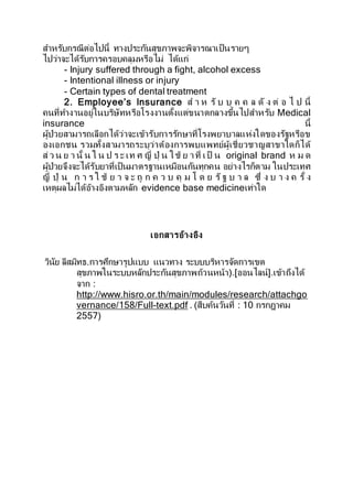 สาหรับกรณีต่อไปนี้ ทางประกันสุขภาพจะพิจารณาเป็นรายๆ
ไปว่าจะได้รับการครอบคลุมหรือไม่ ได้แก่
- Injury suffered through a fight, alcohol excess
- Intentional illness or injury
- Certain types of dental treatment
2. Employee’s Insurance ส า ห รั บ บุ ค ค ล ดั ง ต่ อ ไ ป นี้
คนที่ทางานอยู่ในบริษัทหรือโรงงานตั้งแต่ขนาดกลางขึ้นไปสาหรับ Medical
insurance นี้
ผู้ป่วยสามารถเลือกได้ว่าจะเข้ารับการรักษาที่โรงพยาบาลแห่งใดของรัฐหรือข
องเอกชน รวมทั้งสามารถระบุว่าต้องการพบแพทย์ผู้เชี่ยวชาญสาขาใดก็ได้
ส่ว น ย า นั้ น ใ น ป ร ะ เท ศ ญี่ ปุ่ น ใช้ ย าที่ เป็ น original brand ห ม ด
ผู้ป่วยจึงจะได้รับยาที่เป็นมาตรฐานเหมือนกันทุกคน อย่างไรก็ตาม ในประเทศ
ญี่ ปุ่ น ก า ร ใ ช้ ย า จ ะ ถู ก ค ว บ คุ ม โ ด ย รัฐ บ า ล ซึ่ ง บ า ง ค รั้ ง
เหตุผลไม่ได้อ้างอิงตามหลัก evidence base medicineเท่าใด
เอกสารอ้างอิง
วินัย ลีสมิทธ.การศึกษารูปแบบ แนวทาง ระบบบริหารจัดการเขต
สุขภาพในระบบหลักประกันสุขภาพถ้วนหน้า).[ออนไลน์].เข้าถึงได้
จาก :
http://www.hisro.or.th/main/modules/research/attachgo
vernance/158/Full-text.pdf . (สืบค้นวันที่ : 10 กรกฎาคม
2557)
 
