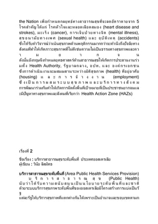 the Nation เพื่อกาหนดกลยุทธ์ทางสาธารณสุขที่จะลดอัตราตายจาก 5
โรคสาคัญได้แก่ โรคหัวใจและหลอดเลือดสมอง (heart disease and
strokes), มะเร็ง (cancer), ก ารเจ็บป่ วย ท างจิต (mental illness),
สุข อ น ามัย ท างเพ ศ (sexual health) แล ะ อุบัติเห ตุ (accidents)
ซึ่งได้รับคาวิจารณ์ว่าเน้นสุขภาพด้านพฤติกรรมมากกว่าจะคานึงถึงปัจจัยทาง
สังคมที่ทาให้เกิดภาวะสุขภาพที่ไม่ดีเช่นความไม่เป็นธรรมทางสุขภาพและคว
า ม ย า ก จ น
ดังนั้นอังกฤษจึงกาหนดยุทธศาสตร์ด้านสาธารณสุขให้เกิดการประสานงานร่ว
มทั้ง Health Authority, รัฐบ าลก ลาง, อ ป ท. แ ละ องค์ กรเอก ช น
ซึ่งการดาเนินงานจะผสมผสานระหว่างมิติสุขภาพ (health) ที่อยู่อาศัย
(housing) แ ล ะ ก า ร จ้ า ง ง า น (employment)
ซึ่ ง เ ป็ น ก า ร ผ ส ม ร ะ บ บ สุ ข ภ า พ แ ล ะ บ ริ ก า ร ท า ง สั ง ค ม
การพัฒนาร่วมกันทาให้เกิดการจัดตั้งพื้นที่เป้ าหมายที่เป็นประชาชนยากจนแล
ะมีปัญหาทางสุขภาพและสังคมที่เรียกว่า Health Action Zone (HAZs)
เรื่องที่ 2
ชื่อเรื่อง : บริการสาธารณสุขระดับพื้นที่ ประเทศออสเตรเลีย
ผู้เขียน : วินัย ลีสมิทธ
บริการสาธารณสุขระดับพื้นที่ (Area Public Health Services Provision)
บ ริ ก า ร ส า ธ า ร ณ สุ ข (Public Health)
นับ ว่าไ ด้รับ ค ว าม ส นับ สนุ น เป็ น น โย บ าย ร ะดับ พื้ น ที่ แ ล ะช า ติ
ด้วยระบบบริการสุขภาพระดับพื้นที่ของออสเตรเลียมีโครงสร้างการแบ่งเป็นรั
ฐ
แต่ละรัฐให้บริการสุขภาพที่แตกต่างกันได้เพราะเป็นอานาจและขอบเขตตามก
 
