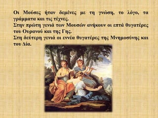Οι Μούσες ήταν δεμένες με τη γνώση, το λόγο, τα
γράμματα και τις τέχνες.
Στην πρώτη γενιά των Μουσών ανήκουν οι επτά θυγατέρες
του Ουρανού και της Γης.
Στη δεύτερη γενιά οι εννέα θυγατέρες της Μνημοσύνης και
του Δία.
 