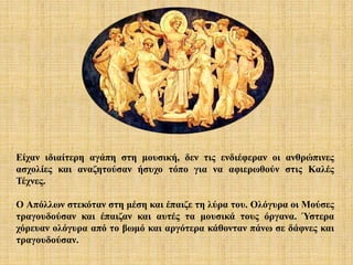 Είχαν ιδιαίτερη αγάπη στη μουσική, δεν τις ενδιέφεραν οι ανθρώπινες
ασχολίες και αναζητούσαν ήσυχο τόπο για να αφιερωθούν στις Καλές
Τέχνες.
Ο Απόλλων στεκόταν στη μέση και έπαιζε τη λύρα του. Ολόγυρα οι Μούσες
τραγουδούσαν και έπαιζαν και αυτές τα μουσικά τους όργανα. Ύστερα
χόρευαν ολόγυρα από το βωμό και αργότερα κάθονταν πάνω σε δάφνες και
τραγουδούσαν.
 