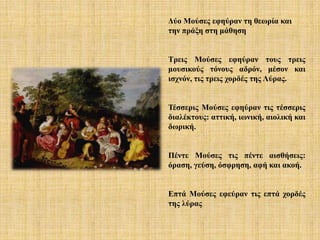 Δύο Μούσες εφηύραν τη θεωρία και
την πράξη στη μάθηση
Τρεις Μούσες εφηύραν τους τρεις
μουσικούς τόνους αδρόν, μέσον και
ισχνόν, τις τρεις χορδές της Λύρας.
Τέσσερις Μούσες εφηύραν τις τέσσερις
διαλέκτους: αττική, ιωνική, αιολική και
δωρική.
Πέντε Μούσες τις πέντε αισθήσεις:
όραση, γεύση, όσφρηση, αφή και ακοή.
Επτά Μούσες εφεύραν τις επτά χορδές
της λύρας
 