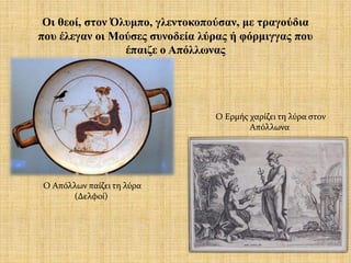 Οι θεοί, στον Όλυμπο, γλεντοκοπούσαν, με τραγούδια
που έλεγαν οι Μούσες συνοδεία λύρας ή φόρμιγγας που
έπαιζε ο Απόλλωνας
Ο Απόλλων παίζει τη λύρα
(Δελφοί)
Ο Ερμής χαρίζει τη λύρα στον
Απόλλωνα
 
