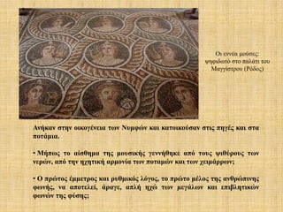 Ανήκαν στην οικογένεια των Νυμφών και κατοικούσαν στις πηγές και στα
ποτάμια.
• Μήπως το αίσθημα της μουσικής γεννήθηκε από τους ψιθύρους των
νερών, από την ηχητική αρμονία των ποταμών και των χειμάρρων;
• Ο πρώτος έμμετρος και ρυθμικός λόγος, το πρώτο μέλος της ανθρώπινης
φωνής, να αποτελεί, άραγε, απλή ηχώ των μεγάλων και επιβλητικών
φωνών της φύσης;
Οι εννέα μούσες:
ψηφιδωτό στο παλάτι του
Μαγγίστρου (Ρόδος)
 