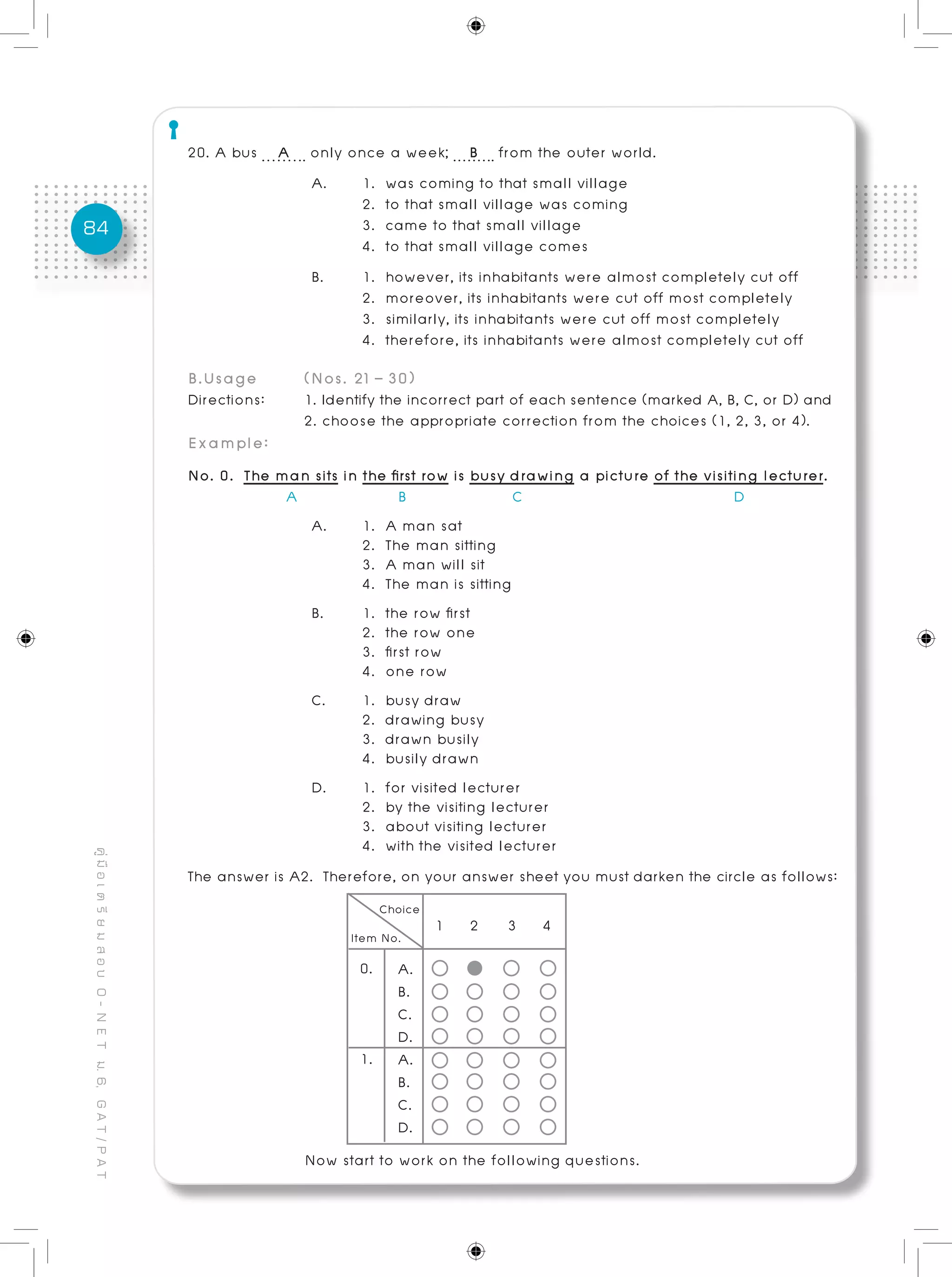 84
คู่มือเตรียมสอบO-NETม.6,GAT/PAT
20. A bus A only once a week; B from the outer world.
A. 	 1. was coming to that small village
	 2. to that small village was coming
	 3. came to that small village
	 4. to that small village comes
B. 	 1. however, its inhabitants were almost completely cut off 	 	
	 2. moreover, its inhabitants were cut off most completely
	 3. similarly, its inhabitants were cut off most completely
	 4. therefore, its inhabitants were almost completely cut off
B.Usage	 (Nos. 21 – 30)
Directions: 	 1. Identify the incorrect part of each sentence (marked A, B, C, or D) and
		 2. choose the appropriate correction from the choices (1, 2, 3, or 4).	
Example:
No. 0. The man sits in the first row is busy drawing a picture of the visiting lecturer.
	 A B C D
A. 	 1. A man sat
	 2. The man sitting
	 3. A man will sit
	 4. The man is sitting
B.	 1. the row first		
	 2. the row one
	 3. first row
	 4. one row
C. 	 1. busy draw
	 2. drawing busy
	 3. drawn busily
	 4. busily drawn
D. 	 1. for visited lecturer
	 2. by the visiting lecturer
	 3. about visiting lecturer
	 4. with the visited lecturer
The answer is A2. Therefore, on your answer sheet you must darken the circle as follows:
0.
1.
1 2 3 4
A.
B.
C.
D.
A.
B.
C.
D.
Now start to work on the following questions.
 