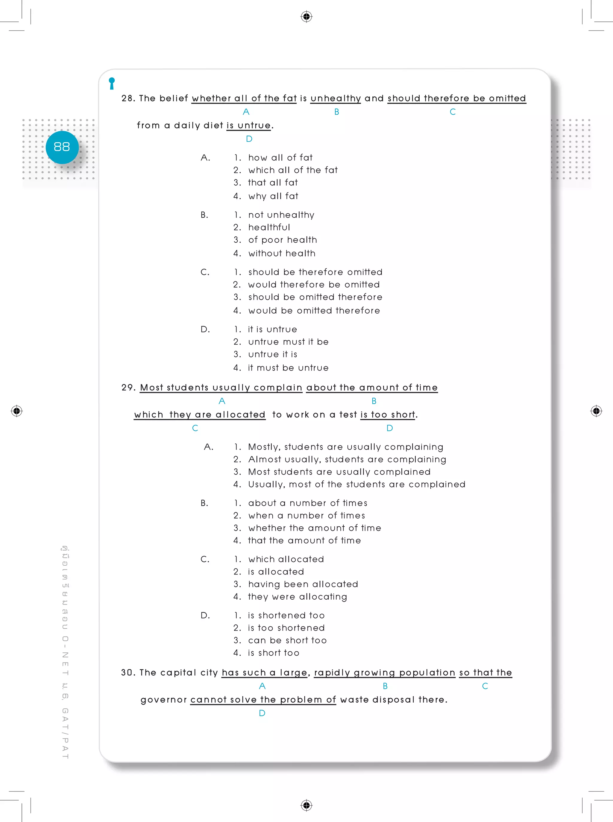 88
คู่มือเตรียมสอบO-NETม.6,GAT/PAT
28. The belief whether all of the fat is unhealthy and should therefore be omitted
A B C
from a daily diet is untrue.					
D
A.	 1. how all of fat			 				
	 2. which all of the fat
	 3. that all fat
	 4. why all fat
B. 	 1. not unhealthy
	 2. healthful
	 3. of poor health
	 4. without health
C. 	 1. should be therefore omitted 	
2. would therefore be omitted
	 3. should be omitted therefore 	
	 4. would be omitted therefore	 	
D. 	 1. it is untrue			 					
	 2. untrue must it be
	 3. untrue it is
	 4. it must be untrue
29. Most students usually complain about the amount of time 	
		 A B
which they are allocated to work on a test is too short.
C D
A. 	 1. Mostly, students are usually complaining
	 2. Almost usually, students are complaining
	 3. Most students are usually complained
	 4. Usually, most of the students are complained
B. 	 1. about a number of times
	 2. when a number of times
	 3. whether the amount of time
	 4. that the amount of time
C.	 1. which allocated
	 2. is allocated
	 3. having been allocated
	 4. they were allocating
D. 	 1. is shortened too 	
	 2. is too shortened
	 3. can be short too 	
	 4. is short too
30. The capital city has such a large, rapidly growing population so that the
A B C
governor cannot solve the problem of waste disposal there.
D
 