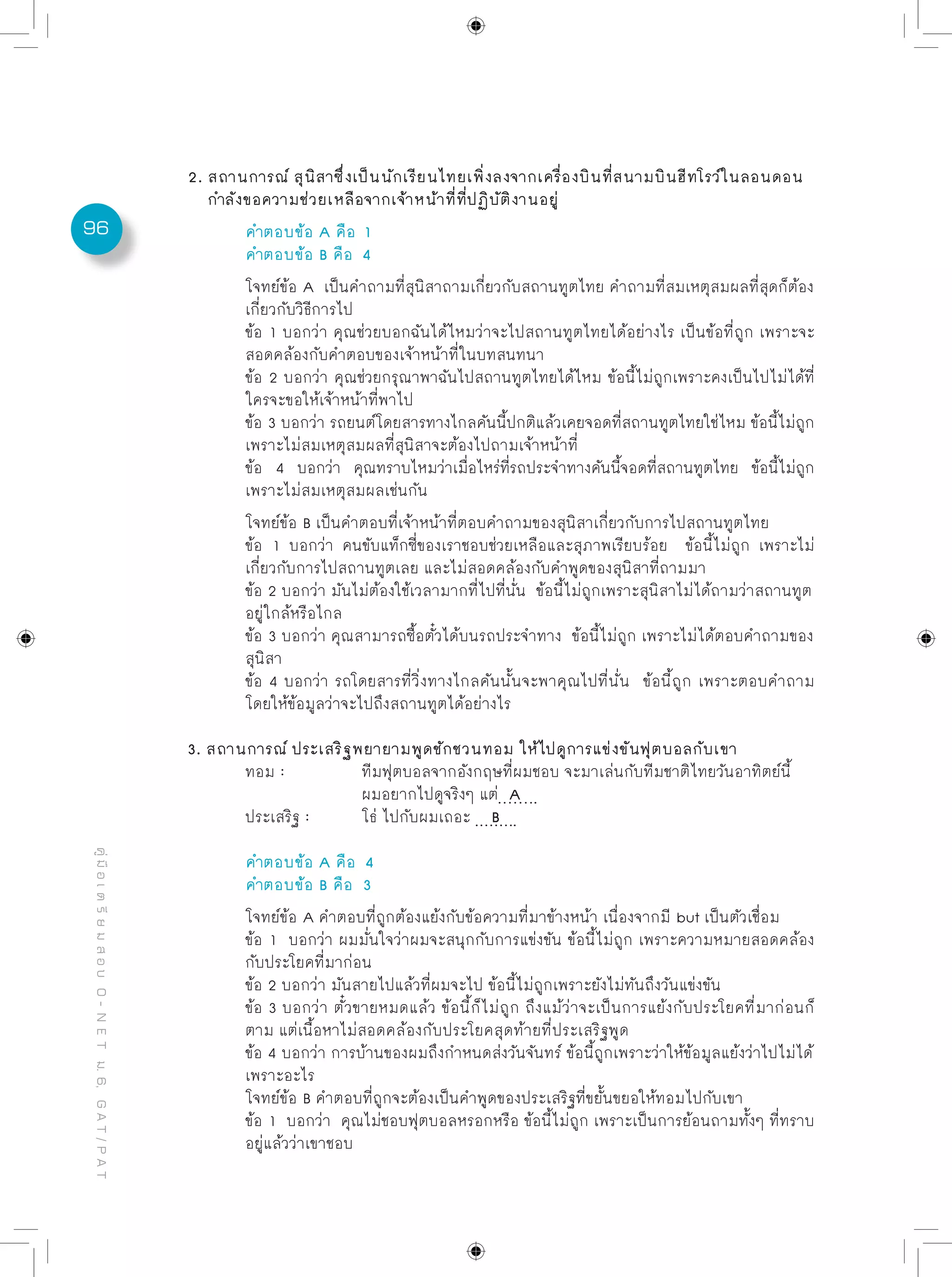 96
คู่มือเตรียมสอบO-NETม.6,GAT/PAT
2. สถานการณ์ สุนิสาซึ่งเป็นนักเรียนไทยเพิ่งลงจากเครื่องบินที่สนามบินฮีทโรว์ในลอนดอน
กำลังขอความช่วยเหลือจากเจ้าหน้าที่ที่ปฏิบัติงานอยู่
	 คำตอบข้อ A คือ 1
	 คำตอบข้อ B คือ 4
	 โจทย์ข้อ A เป็นคำถามที่สุนิสาถามเกี่ยวกับสถานทูตไทย คำถามที่สมเหตุสมผลที่สุดก็ต้อง
	 เกี่ยวกับวิธีการไป
	 ข้อ 1 บอกว่า คุณช่วยบอกฉันได้ไหมว่าจะไปสถานทูตไทยได้อย่างไร เป็นข้อที่ถูก เพราะจะ
	 สอดคล้องกับคำตอบของเจ้าหน้าที่ในบทสนทนา
	 ข้อ 2 บอกว่า คุณช่วยกรุณาพาฉันไปสถานทูตไทยได้ไหม ข้อนี้ไม่ถูกเพราะคงเป็นไปไม่ได้ที่
	 ใครจะขอให้เจ้าหน้าที่พาไป
	 ข้อ 3 บอกว่า รถยนต์โดยสารทางไกลคันนี้ปกติแล้วเคยจอดที่สถานทูตไทยใช่ไหม ข้อนี้ไม่ถูก
	 เพราะไม่สมเหตุสมผลที่สุนิสาจะต้องไปถามเจ้าหน้าที่
	 ข้อ 4 บอกว่า คุณทราบไหมว่าเมื่อไหร่ที่รถประจำทางคันนี้จอดที่สถานทูตไทย ข้อนี้ไม่ถูก
	 เพราะไม่สมเหตุสมผลเช่นกัน
	 โจทย์ข้อ B เป็นคำตอบที่เจ้าหน้าที่ตอบคำถามของสุนิสาเกี่ยวกับการไปสถานทูตไทย
	 ข้อ 1 บอกว่า คนขับแท็กซี่ของเราชอบช่วยเหลือและสุภาพเรียบร้อย ข้อนี้ไม่ถูก เพราะไม่
	 เกี่ยวกับการไปสถานทูตเลย และไม่สอดคล้องกับคำพูดของสุนิสาที่ถามมา
	 ข้อ 2 บอกว่า มันไม่ต้องใช้เวลามากที่ไปที่นั่น ข้อนี้ไม่ถูกเพราะสุนิสาไม่ได้ถามว่าสถานทูต
	 อยู่ใกล้หรือไกล
	 ข้อ 3 บอกว่า คุณสามารถซื้อตั๋วได้บนรถประจำทาง ข้อนี้ไม่ถูก เพราะไม่ได้ตอบคำถามของ
	 สุนิสา
	 ข้อ 4 บอกว่า รถโดยสารที่วิ่งทางไกลคันนั้นจะพาคุณไปที่นั่น ข้อนี้ถูก เพราะตอบคำถาม
	 โดยให้ข้อมูลว่าจะไปถึงสถานทูตได้อย่างไร
3. สถานการณ์ ประเสริฐพยายามพูดชักชวนทอม ให้ไปดูการแข่งขันฟุตบอลกับเขา
	 ทอม : 		 ทีมฟุตบอลจากอังกฤษที่ผมชอบ จะมาเล่นกับทีมชาติไทยวันอาทิตย์นี้ 	
			 ผมอยากไปดูจริงๆ แต่ A 		
	 ประเสริฐ : 	 โธ่ ไปกับผมเถอะ B
	 คำตอบข้อ A คือ 4
	 คำตอบข้อ B คือ 3
	 โจทย์ข้อ A คำตอบที่ถูกต้องแย้งกับข้อความที่มาข้างหน้า เนื่องจากมี but เป็นตัวเชื่อม
	 ข้อ 1 บอกว่า ผมมั่นใจว่าผมจะสนุกกับการแข่งขัน ข้อนี้ไม่ถูก เพราะความหมายสอดคล้อง
	 กับประโยคที่มาก่อน
	 ข้อ 2 บอกว่า มันสายไปแล้วที่ผมจะไป ข้อนี้ไม่ถูกเพราะยังไม่ทันถึงวันแข่งขัน
	 ข้อ 3 บอกว่า ตั๋วขายหมดแล้ว ข้อนี้ก็ไม่ถูก ถึงแม้ว่าจะเป็นการแย้งกับประโยคที่มาก่อนก็
	 ตาม แต่เนื้อหาไม่สอดคล้องกับประโยคสุดท้ายที่ประเสริฐพูด
	 ข้อ 4 บอกว่า การบ้านของผมถึงกำหนดส่งวันจันทร์ ข้อนี้ถูกเพราะว่าให้ข้อมูลแย้งว่าไปไม่ได้
	 เพราะอะไร
	 โจทย์ข้อ B คำตอบที่ถูกจะต้องเป็นคำพูดของประเสริฐที่ขยั้นขยอให้ทอมไปกับเขา
	 ข้อ 1 บอกว่า คุณไม่ชอบฟุตบอลหรอกหรือ ข้อนี้ไม่ถูก เพราะเป็นการย้อนถามทั้งๆ ที่ทราบ
	 อยู่แล้วว่าเขาชอบ
 