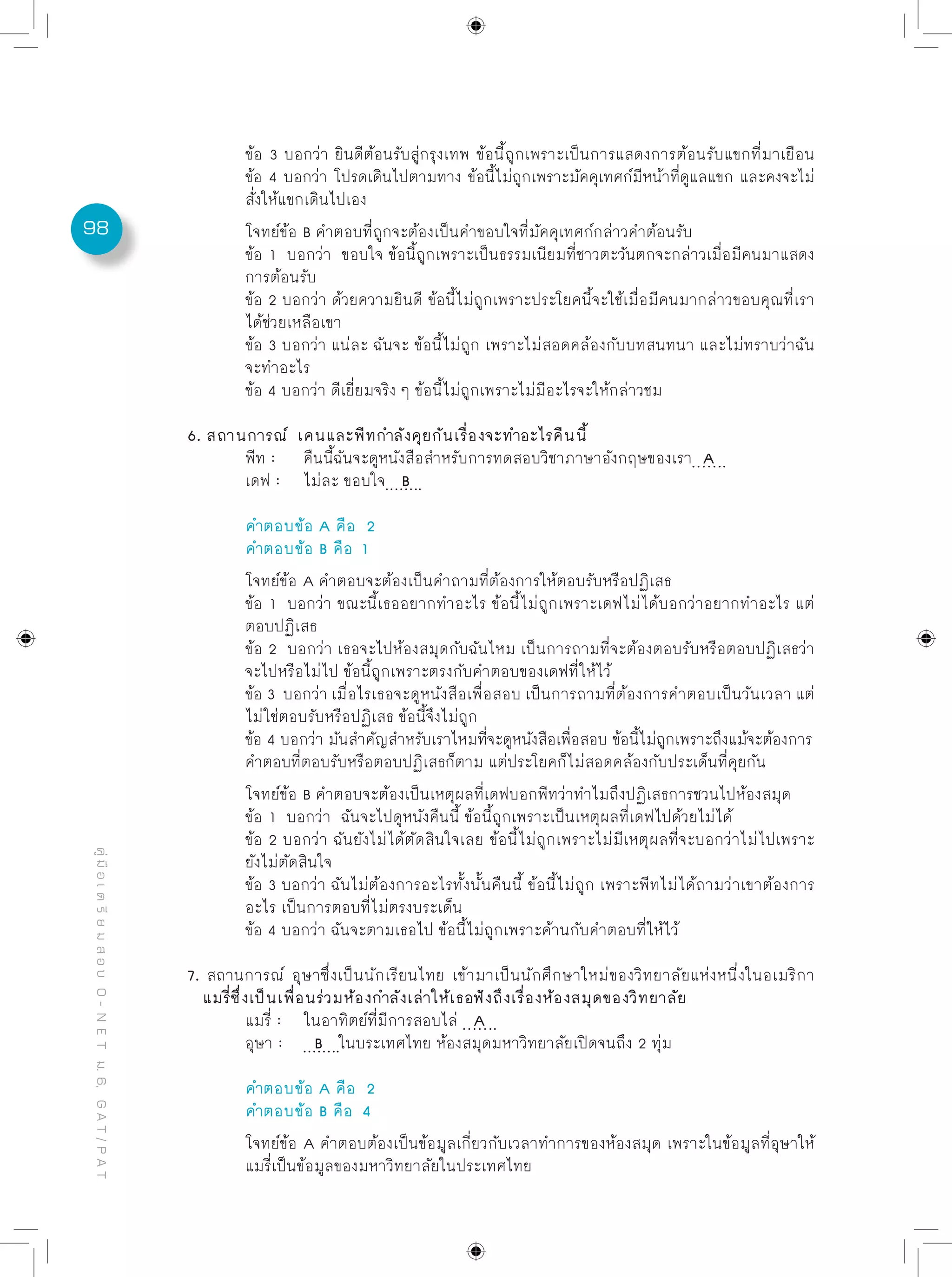 98
คู่มือเตรียมสอบO-NETม.6,GAT/PAT
	 ข้อ 3 บอกว่า ยินดีต้อนรับสู่กรุงเทพ ข้อนี้ถูกเพราะเป็นการแสดงการต้อนรับแขกที่มาเยือน
	 ข้อ 4 บอกว่า โปรดเดินไปตามทาง ข้อนี้ไม่ถูกเพราะมัคคุเทศก์มีหน้าที่ดูแลแขก และคงจะไม่
	 สั่งให้แขกเดินไปเอง
	 โจทย์ข้อ B คำตอบที่ถูกจะต้องเป็นคำขอบใจที่มัคคุเทศก์กล่าวคำต้อนรับ
	 ข้อ 1 บอกว่า ขอบใจ ข้อนี้ถูกเพราะเป็นธรรมเนียมที่ชาวตะวันตกจะกล่าวเมื่อมีคนมาแสดง
	 การต้อนรับ
	 ข้อ 2 บอกว่า ด้วยความยินดี ข้อนี้ไม่ถูกเพราะประโยคนี้จะใช้เมื่อมีคนมากล่าวขอบคุณที่เรา
	 ได้ช่วยเหลือเขา
	 ข้อ 3 บอกว่า แน่ละ ฉันจะ ข้อนี้ไม่ถูก เพราะไม่สอดคล้องกับบทสนทนา และไม่ทราบว่าฉัน
	 จะทำอะไร
	 ข้อ 4 บอกว่า ดีเยี่ยมจริง ๆ ข้อนี้ไม่ถูกเพราะไม่มีอะไรจะให้กล่าวชม
6. สถานการณ์ เคนและพีทกำลังคุยกันเรื่องจะทำอะไรคืนนี้
	 พีท : 	 คืนนี้ฉันจะดูหนังสือสำหรับการทดสอบวิชาภาษาอังกฤษของเรา A 		
	 เดฟ :	 ไม่ละ ขอบใจ B
	 คำตอบข้อ A คือ 2
	 คำตอบข้อ B คือ 1
	 โจทย์ข้อ A คำตอบจะต้องเป็นคำถามที่ต้องการให้ตอบรับหรือปฏิเสธ
	 ข้อ 1 บอกว่า ขณะนี้เธออยากทำอะไร ข้อนี้ไม่ถูกเพราะเดฟไม่ได้บอกว่าอยากทำอะไร แต่
	 ตอบปฏิเสธ
	 ข้อ 2 บอกว่า เธอจะไปห้องสมุดกับฉันไหม เป็นการถามที่จะต้องตอบรับหรือตอบปฏิเสธว่า
	 จะไปหรือไม่ไป ข้อนี้ถูกเพราะตรงกับคำตอบของเดฟที่ให้ไว้
	 ข้อ 3 บอกว่า เมื่อไรเธอจะดูหนังสือเพื่อสอบ เป็นการถามที่ต้องการคำตอบเป็นวันเวลา แต่
	 ไม่ใช่ตอบรับหรือปฏิเสธ ข้อนี้จึงไม่ถูก
	 ข้อ 4 บอกว่า มันสำคัญสำหรับเราไหมที่จะดูหนังสือเพื่อสอบ ข้อนี้ไม่ถูกเพราะถึงแม้จะต้องการ
	 คำตอบที่ตอบรับหรือตอบปฏิเสธก็ตาม แต่ประโยคก็ไม่สอดคล้องกับประเด็นที่คุยกัน
	 โจทย์ข้อ B คำตอบจะต้องเป็นเหตุผลที่เดฟบอกพีทว่าทำไมถึงปฏิเสธการชวนไปห้องสมุด
	 ข้อ 1 บอกว่า ฉันจะไปดูหนังคืนนี้ ข้อนี้ถูกเพราะเป็นเหตุผลที่เดฟไปด้วยไม่ได้
	 ข้อ 2 บอกว่า ฉันยังไม่ได้ตัดสินใจเลย ข้อนี้ไม่ถูกเพราะไม่มีเหตุผลที่จะบอกว่าไม่ไปเพราะ
	 ยังไม่ตัดสินใจ
	 ข้อ 3 บอกว่า ฉันไม่ต้องการอะไรทั้งนั้นคืนนี้ ข้อนี้ไม่ถูก เพราะพีทไม่ได้ถามว่าเขาต้องการ
	 อะไร เป็นการตอบที่ไม่ตรงบระเด็น
	 ข้อ 4 บอกว่า ฉันจะตามเธอไป ข้อนี้ไม่ถูกเพราะค้านกับคำตอบที่ให้ไว้
7. สถานการณ์ อุษาซึ่งเป็นนักเรียนไทย เข้ามาเป็นนักศึกษาใหม่ของวิทยาลัยแห่งหนี่งในอเมริกา
แมรี่ซึ่งเป็นเพื่อนร่วมห้องกำลังเล่าให้เธอฟังถึงเรื่องห้องสมุดของวิทยาลัย
	 แมรี่ :	 ในอาทิตย์ที่มีการสอบไล่ A 		
	 อุษา : 	 B ในบระเทศไทย ห้องสมุดมหาวิทยาลัยเปิดจนถึง 2 ทุ่ม
	 คำตอบข้อ A คือ 2
	 คำตอบข้อ B คือ 4
	 โจทย์ข้อ A คำตอบต้องเป็นข้อมูลเกี่ยวกับเวลาทำการของห้องสมุด เพราะในข้อมูลที่อุษาให้
	 แมรี่เป็นข้อมูลของมหาวิทยาลัยในประเทศไทย
 