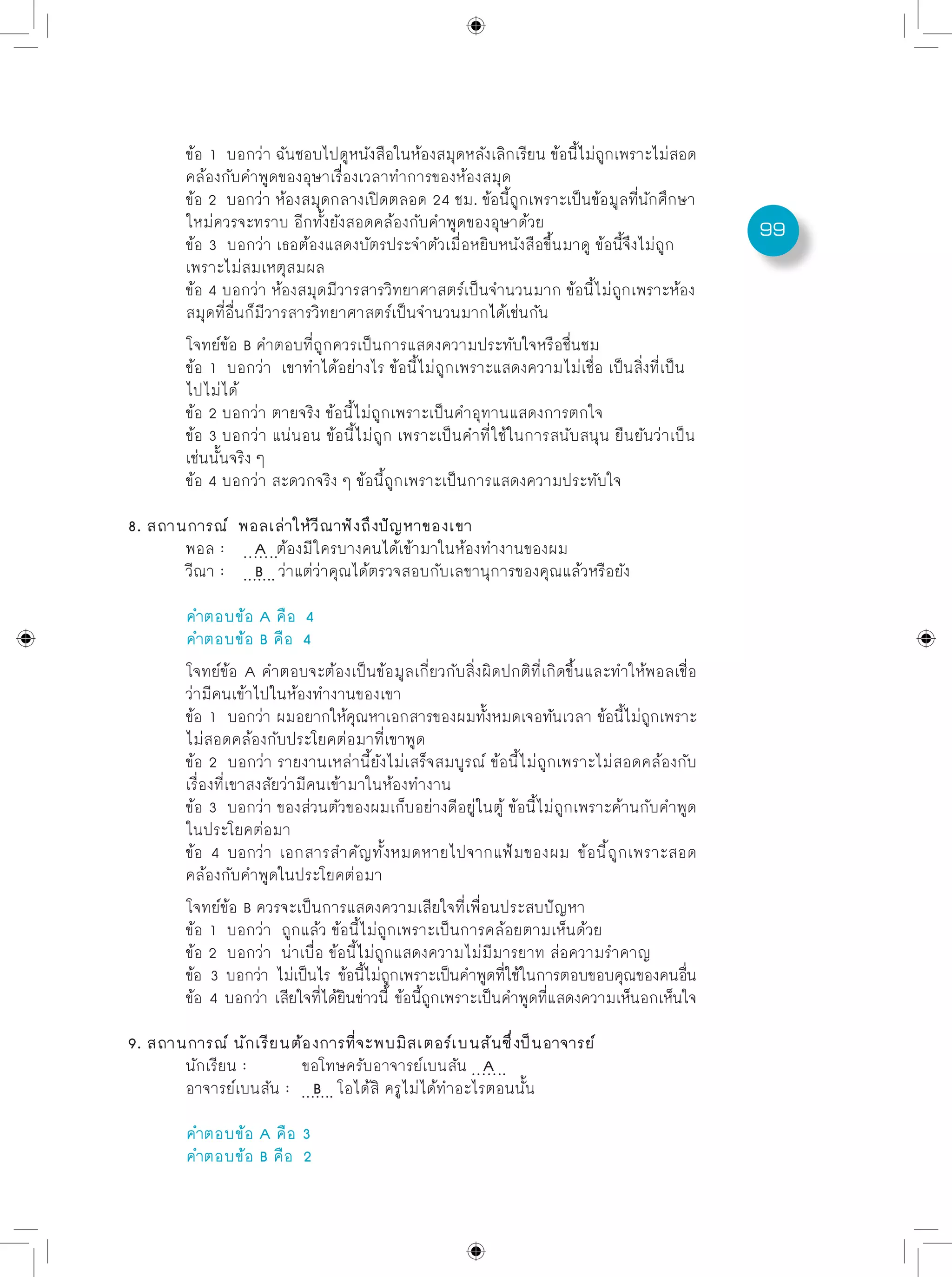 99
	 ข้อ 1 บอกว่า ฉันชอบไปดูหนังสือในห้องสมุดหลังเลิกเรียน ข้อนี้ไม่ถูกเพราะไม่สอด
	 คล้องกับคำพูดของอุษาเรื่องเวลาทำการของห้องสมุด
	 ข้อ 2 บอกว่า ห้องสมุดกลางเปิดตลอด 24 ชม. ข้อนี้ถูกเพราะเป็นข้อมูลที่นักศึกษา
	 ใหม่ควรจะทราบ อีกทั้งยังสอดคล้องกับคำพูดของอุษาด้วย
	 ข้อ 3 บอกว่า เธอต้องแสดงบัตรประจำตัวเมื่อหยิบหนังสือขึ้นมาดู ข้อนี้จึงไม่ถูก
	 เพราะไม่สมเหตุสมผล
	 ข้อ 4 บอกว่า ห้องสมุดมีวารสารวิทยาศาสตร์เป็นจำนวนมาก ข้อนี้ไม่ถูกเพราะห้อง
	 สมุดที่อื่นก็มีวารสารวิทยาศาสตร์เป็นจำนวนมากได้เช่นกัน
	 โจทย์ข้อ B คำตอบที่ถูกควรเป็นการแสดงความประทับใจหรือชื่นชม
	 ข้อ 1 บอกว่า เขาทำได้อย่างไร ข้อนี้ไม่ถูกเพราะแสดงความไม่เชื่อ เป็นสิ่งที่เป็น
	 ไปไม่ได้
	 ข้อ 2 บอกว่า ตายจริง ข้อนี้ไม่ถูกเพราะเป็นคำอุทานแสดงการตกใจ
	 ข้อ 3 บอกว่า แน่นอน ข้อนี้ไม่ถูก เพราะเป็นคำที่ใช้ในการสนับสนุน ยืนยันว่าเป็น
	 เช่นนั้นจริง ๆ
	 ข้อ 4 บอกว่า สะดวกจริง ๆ ข้อนี้ถูกเพราะเป็นการแสดงความประทับใจ
8. สถานการณ์ พอลเล่าให้วีณาฟังถึงปัญหาของเขา
	 พอล :	 A ต้องมีใครบางคนได้เข้ามาในห้องทำงานของผม	
	 วีณา :	 B ว่าแต่ว่าคุณได้ตรวจสอบกับเลขานุการของคุณแล้วหรือยัง
	 คำตอบข้อ A คือ 4
	 คำตอบข้อ B คือ 4
	 โจทย์ข้อ A คำตอบจะต้องเป็นข้อมูลเกี่ยวกับสิ่งผิดปกติที่เกิดขึ้นและทำให้พอลเชื่อ
	 ว่ามีคนเข้าไปในห้องทำงานของเขา
	 ข้อ 1 บอกว่า ผมอยากให้คุณหาเอกสารของผมทั้งหมดเจอทันเวลา ข้อนี้ไม่ถูกเพราะ
	 ไม่สอดคล้องกับประโยคต่อมาที่เขาพูด
	 ข้อ 2 บอกว่า รายงานเหล่านี้ยังไม่เสร็จสมบูรณ์ ข้อนี้ไม่ถูกเพราะไม่สอดคล้องกับ
	 เรื่องที่เขาสงสัยว่ามีคนเข้ามาในห้องทำงาน
	 ข้อ 3 บอกว่า ของส่วนตัวของผมเก็บอย่างดีอยู่ในตู้ ข้อนี้ไม่ถูกเพราะค้านกับคำพูด
	 ในประโยคต่อมา
	 ข้อ 4 บอกว่า เอกสารสำคัญทั้งหมดหายไปจากแฟ้มของผม ข้อนี้ถูกเพราะสอด
	 คล้องกับคำพูดในประโยคต่อมา
	 โจทย์ข้อ B ควรจะเป็นการแสดงความเสียใจที่เพื่อนประสบปัญหา
	 ข้อ 1 บอกว่า ถูกแล้ว ข้อนี้ไม่ถูกเพราะเป็นการคล้อยตามเห็นด้วย
	 ข้อ 2 บอกว่า น่าเบื่อ ข้อนี้ไม่ถูกแสดงความไม่มีมารยาท ส่อความรำคาญ
	 ข้อ 3 บอกว่า ไม่เป็นไร ข้อนี้ไม่ถูกเพราะเป็นคำพูดที่ใช้ในการตอบขอบคุณของคนอื่น
	 ข้อ 4 บอกว่า เสียใจที่ได้ยินข่าวนี้ ข้อนี้ถูกเพราะเป็นคำพูดที่แสดงความเห็นอกเห็นใจ
9. สถานการณ์ นักเรียนต้องการที่จะพบมิสเตอร์เบนสันซึ่งป็นอาจารย์
	 นักเรียน :	 ขอโทษครับอาจารย์เบนสัน A
	 อาจารย์เบนสัน :	 B โอได้สิ ครูไม่ได้ทำอะไรตอนนั้น
	 คำตอบข้อ A คือ	3
	 คำตอบข้อ B คือ	 2
 
