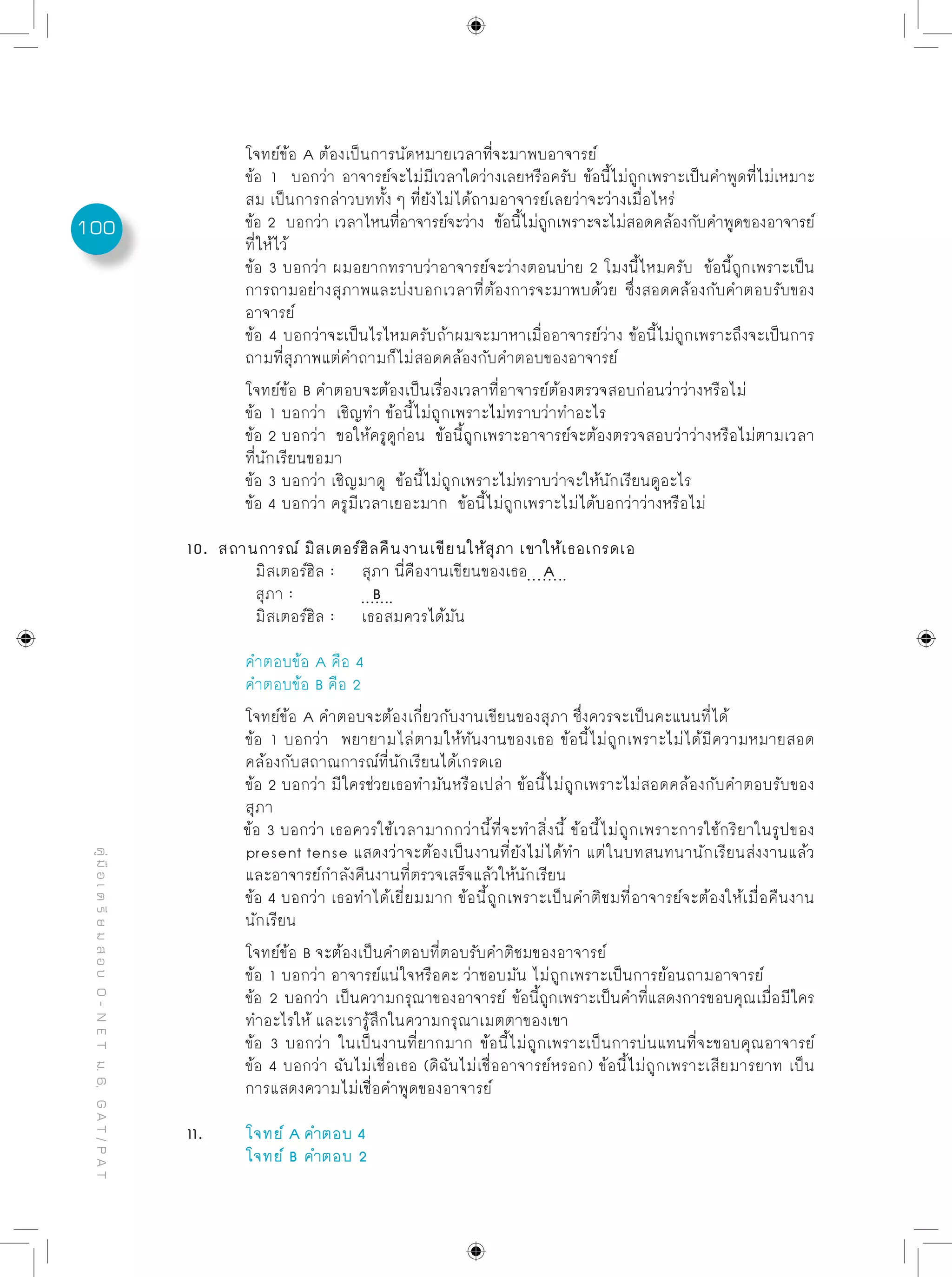 100
คู่มือเตรียมสอบO-NETม.6,GAT/PAT
	 โจทย์ข้อ A ต้องเป็นการนัดหมายเวลาที่จะมาพบอาจารย์
	 ข้อ 1 บอกว่า อาจารย์จะไม่มีเวลาใดว่างเลยหรือครับ ข้อนี้ไม่ถูกเพราะเป็นคำพูดที่ไม่เหมาะ
	 สม เป็นการกล่าวบททั้ง ๆ ที่ยังไม่ได้ถามอาจารย์เลยว่าจะว่างเมื่อไหร่
	 ข้อ 2 บอกว่า เวลาไหนที่อาจารย์จะว่าง ข้อนี้ไม่ถูกเพราะจะไม่สอดคล้องกับคำพูดของอาจารย์
	 ที่ให้ไว้
	 ข้อ 3 บอกว่า ผมอยากทราบว่าอาจารย์จะว่างตอนบ่าย 2 โมงนี้ไหมครับ ข้อนี้ถูกเพราะเป็น
	 การถามอย่างสุภาพและบ่งบอกเวลาที่ต้องการจะมาพบด้วย ซึ่งสอดคล้องกับคำตอบรับของ
	 อาจารย์
	 ข้อ 4 บอกว่าจะเป็นไรไหมครับถ้าผมจะมาหาเมื่ออาจารย์ว่าง ข้อนี้ไม่ถูกเพราะถึงจะเป็นการ
	 ถามที่สุภาพแต่คำถามก็ไม่สอดคล้องกับคำตอบของอาจารย์			
	 โจทย์ข้อ B คำตอบจะต้องเป็นเรื่องเวลาที่อาจารย์ต้องตรวจสอบก่อนว่าว่างหรือไม่
	 ข้อ 1 บอกว่า เชิญทำ ข้อนี้ไม่ถูกเพราะไม่ทราบว่าทำอะไร
	 ข้อ 2 บอกว่า ขอให้ครูดูก่อน ข้อนี้ถูกเพราะอาจารย์จะต้องตรวจสอบว่าว่างหรือไม่ตามเวลา
	 ที่นักเรียนขอมา
	 ข้อ 3 บอกว่า เชิญมาดู ข้อนี้ไม่ถูกเพราะไม่ทราบว่าจะให้นักเรียนดูอะไร
	 ข้อ 4 บอกว่า ครูมีเวลาเยอะมาก ข้อนี้ไม่ถูกเพราะไม่ได้บอกว่าว่างหรือไม่
10. สถานการณ์ มิสเตอร์ฮิลคืนงานเขียนให้สุภา เขาให้เธอเกรดเอ
	 มิสเตอร์ฮิล :	 สุภา นี่คืองานเขียนของเธอ A
	 สุภา : 		 B
	 มิสเตอร์ฮิล : 	 เธอสมควรได้มัน
	 คำตอบข้อ A คือ 4
	 คำตอบข้อ B คือ 2
	 โจทย์ข้อ A คำตอบจะต้องเกี่ยวกับงานเขียนของสุภา ซึ่งควรจะเป็นคะแนนที่ได้
	 ข้อ 1 บอกว่า พยายามไล่ตามให้ทันงานของเธอ ข้อนี้ไม่ถูกเพราะไม่ได้มีความหมายสอด
	 คล้องกับสถาณการณ์ที่นักเรียนได้เกรดเอ
	 ข้อ 2 บอกว่า มีใครช่วยเธอทำมันหรือเปล่า ข้อนี้ไม่ถูกเพราะไม่สอดคล้องกับคำตอบรับของ
	 สุภา
ข้อ 3 บอกว่า เธอควรใช้เวลามากกว่านี้ที่จะทำสิ่งนี้ ข้อนี้ไม่ถูกเพราะการใช้กริยาในรูปของ
	 present tense แสดงว่าจะต้องเป็นงานที่ยังไม่ได้ทำ แต่ในบทสนทนานักเรียนส่งงานแล้ว
	 และอาจารย์กำลังคืนงานที่ตรวจเสร็จแล้วให้นักเรียน
	 ข้อ 4 บอกว่า เธอทำได้เยี่ยมมาก ข้อนี้ถูกเพราะเป็นคำติชมที่อาจารย์จะต้องให้เมื่อคืนงาน
	 นักเรียน
	 โจทย์ข้อ B จะต้องเป็นคำตอบที่ตอบรับคำติชมของอาจารย์
	 ข้อ 1 บอกว่า อาจารย์แน่ใจหรือคะ ว่าชอบมัน ไม่ถูกเพราะเป็นการย้อนถามอาจารย์
	 ข้อ 2 บอกว่า เป็นความกรุณาของอาจารย์ ข้อนี้ถูกเพราะเป็นคำที่แสดงการขอบคุณเมื่อมีใคร
	 ทำอะไรให้ และเรารู้สึกในความกรุณาเมตตาของเขา
	 ข้อ 3 บอกว่า ในเป็นงานที่ยากมาก ข้อนี้ไม่ถูกเพราะเป็นการบ่นแทนที่จะขอบคุณอาจารย์
	 ข้อ 4 บอกว่า ฉันไม่เชื่อเธอ (ดิฉันไม่เชื่ออาจารย์หรอก) ข้อนี้ไม่ถูกเพราะเสียมารยาท เป็น
	 การแสดงความไม่เชื่อคำพูดของอาจารย์
11. 	 โจทย์ A	คำตอบ 4
	 โจทย์ B	คำตอบ 2
 