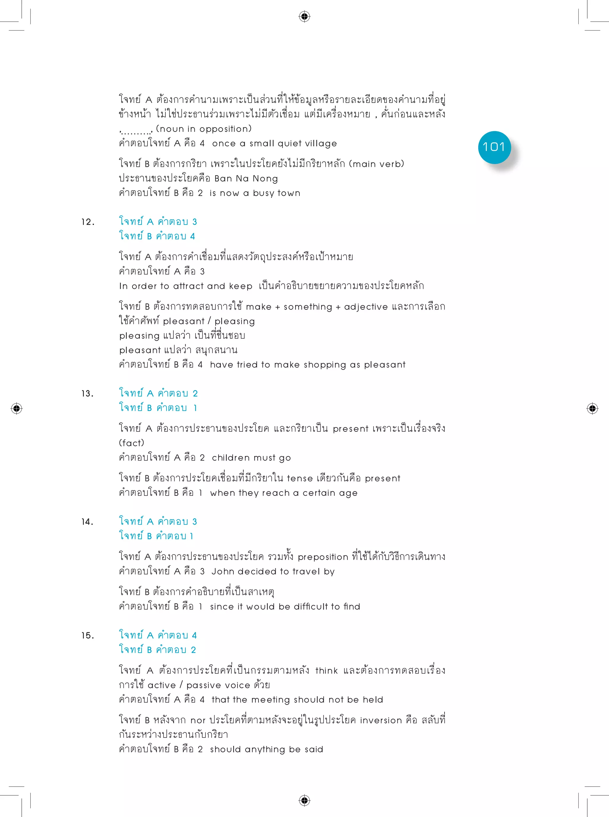 101
	 โจทย์ A ต้องการคำนามเพราะเป็นส่วนที่ให้ข้อมูลหรือรายละเอียดของคำนามที่อยู่
	 ข้างหน้า ไม่ใช่ประธานร่วมเพราะไม่มีตัวเชื่อม แต่มีเครื่องหมาย , คั่นก่อนและหลัง
	 , , (noun in opposition)
	 คำตอบโจทย์ A คือ 4 once a small quiet village
	 โจทย์ B ต้องการกริยา เพราะในประโยคยังไม่มีกริยาหลัก (main verb)
	 ประธานของประโยคคือ Ban Na Nong
	 คำตอบโจทย์ B คือ 2 is now a busy town
12.	 โจทย์ A คำตอบ 3
	 โจทย์ B คำตอบ 4
	 โจทย์ A ต้องการคำเชื่อมที่แสดงวัตถุประสงค์หรือเป้าหมาย
	 คำตอบโจทย์ A คือ 3
	 In order to attract and keep เป็นคำอธิบายขยายความของประโยคหลัก
	 โจทย์ B ต้องการทดสอบการใช้ make + something + adjective และการเลือก
	 ใช้คำศัพท์ pleasant / pleasing
	 pleasing แปลว่า เป็นที่ชื่นชอบ
	 pleasant แปลว่า สนุกสนาน
	 คำตอบโจทย์ B คือ 4 have tried to make shopping as pleasant
13. 	 โจทย์ A คำตอบ 2
	 โจทย์ B	คำตอบ 1
	 โจทย์ A ต้องการประธานของประโยค และกริยาเป็น present เพราะเป็นเรื่องจริง
	 (fact)
	 คำตอบโจทย์ A คือ 2 children must go
	 โจทย์ B ต้องการประโยคเชื่อมที่มีกริยาใน tense เดียวกันคือ present
	 คำตอบโจทย์ B คือ 1 when they reach a certain age
14. 	 โจทย์ A คำตอบ 3
	 โจทย์ B คำตอบ 1
	 โจทย์ A ต้องการประธานของประโยค รวมทั้ง preposition ที่ใช้ได้กับวิธีการเดินทาง
	 คำตอบโจทย์ A คือ 3 John decided to travel by
	 โจทย์ B ต้องการคำอธิบายที่เป็นสาเหตุ
	 คำตอบโจทย์ B คือ 1 since it would be difficult to find
15. 	 โจทย์ A คำตอบ 4
	 โจทย์ B คำตอบ 2
	 โจทย์ A ต้องการประโยคที่เป็นกรรมตามหลัง think และต้องการทดสอบเรื่อง
	 การใช้ active / passive voice ด้วย
	 คำตอบโจทย์ A คือ 4 that the meeting should not be held
	 โจทย์ B หลังจาก nor ประโยคที่ตามหลังจะอยู่ในรูปประโยค inversion คือ สลับที่
	 กันระหว่างประธานกับกริยา
	 คำตอบโจทย์ B คือ 2 should anything be said
 
