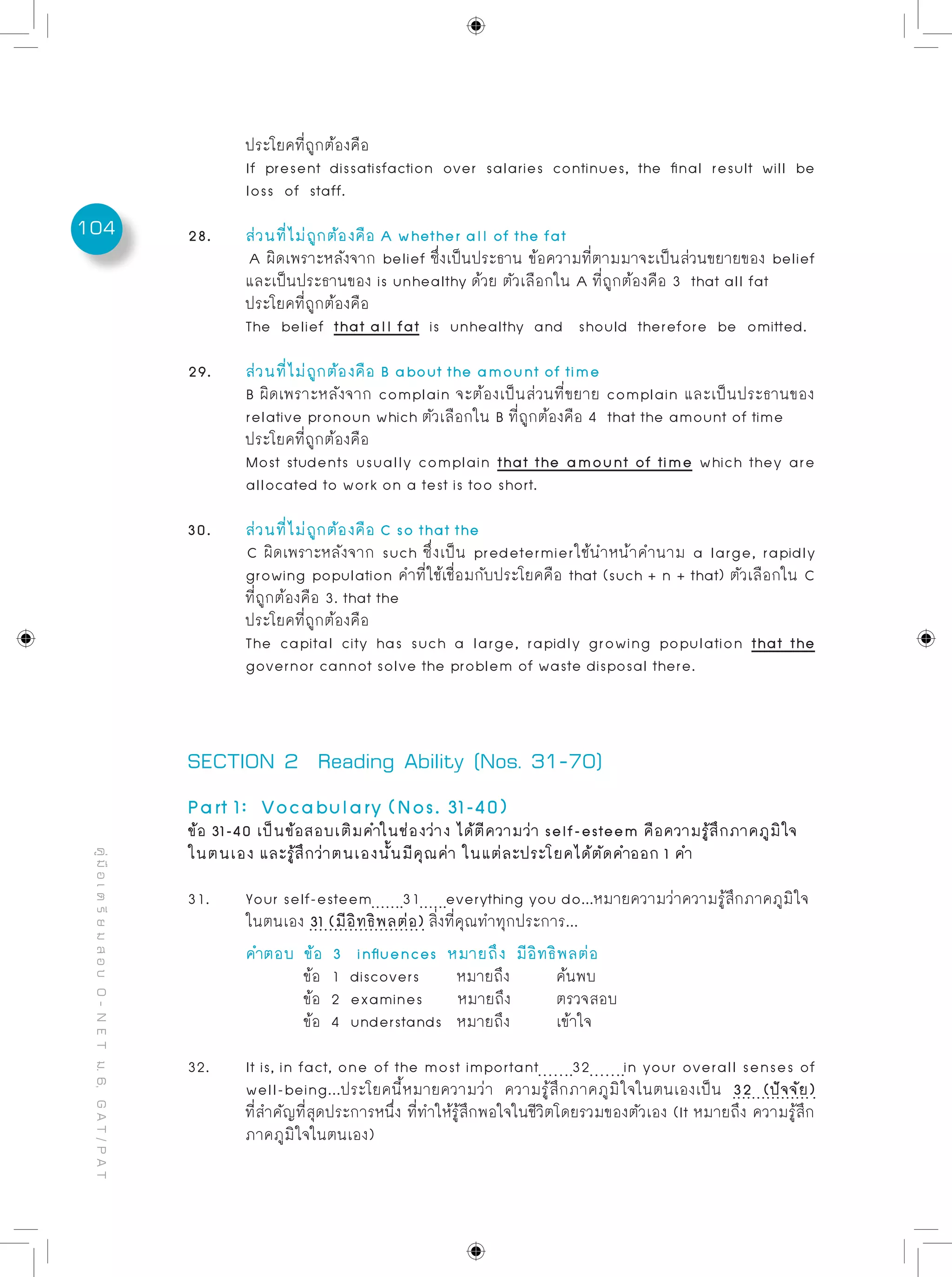 104
คู่มือเตรียมสอบO-NETม.6,GAT/PAT
	 ประโยคที่ถูกต้องคือ
	 If present dissatisfaction over salaries continues, the final result will be
	 loss of staff.
28. 	 ส่วนที่ไม่ถูกต้องคือ A whether all of the fat 	
A ผิดเพราะหลังจาก belief ซึ่งเป็นประธาน ข้อความที่ตามมาจะเป็นส่วนขยายของ belief
	 และเป็นประธานของ is unhealthy ด้วย ตัวเลือกใน A ที่ถูกต้องคือ 3 that all fat
	 ประโยคที่ถูกต้องคือ
	 The belief that all fat is unhealthy and should therefore be omitted.
29. 	 ส่วนที่ไม่ถูกต้องคือ B about the amount of time
	 B ผิดเพราะหลังจาก complain จะต้องเป็นส่วนที่ขยาย complain และเป็นประธานของ
	 relative pronoun which ตัวเลือกใน B ที่ถูกต้องคือ 4 that the amount of time
	 ประโยคที่ถูกต้องคือ
	 Most students usually complain that the amount of time which they are
	 allocated to work on a test is too short.
30.	 ส่วนที่ไม่ถูกต้องคือ C so that the
C ผิดเพราะหลังจาก such ซึ่งเป็น predetermierใช้นำหน้าคำนาม a large, rapidly
	 growing population คำที่ใช้เชื่อมกับประโยคคือ that (such + n + that) ตัวเลือกใน C
	 ที่ถูกต้องคือ 3. that the
	 ประโยคที่ถูกต้องคือ
	 The capital city has such a large, rapidly growing population that the
	 governor cannot solve the problem of waste disposal there.
SECTION 2 Reading Ability (Nos. 31-70)
Part 1: Vocabulary (Nos. 31-40)
ข้อ 31-40 เป็นข้อสอบเติมคำในช่องว่าง ได้ตีความว่า self-esteem คือความรู้สึกภาคภูมิใจ
ในตนเอง และรู้สึกว่าตนเองนั้นมีคุณค่า ในแต่ละประโยคได้ตัดคำออก 1 คำ
31.	 Your self-esteem 31 everything you do...หมายความว่าความรู้สึกภาคภูมิใจ
	 ในตนเอง 31 (มีอิทธิพลต่อ) สิ่งที่คุณทำทุกประการ...	
	 คำตอบ	 ข้อ 3 influences หมายถึง มีอิทธิพลต่อ
		 ข้อ 1 discovers	 หมายถึง	 ค้นพบ
		 ข้อ 2 examines หมายถึง	 ตรวจสอบ
		 ข้อ 4 understands หมายถึง	 เข้าใจ
32.	 It is, in fact, one of the most important 32 in your overall senses of
	 well-being...ประโยคนี้หมายความว่า ความรู้สึกภาคภูมิใจในตนเองเป็น 32 (ปัจจัย)
	 ที่สำคัญที่สุดประการหนึ่ง ที่ทำให้รู้สึกพอใจในชีวิตโดยรวมของตัวเอง (It หมายถึง ความรู้สึก
	 ภาคภูมิใจในตนเอง)
 