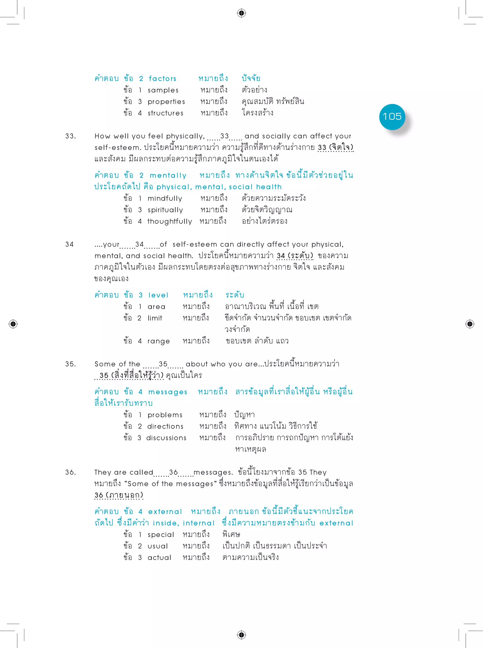 105
	 คำตอบ	 ข้อ 2 factors	 หมายถึง	 ปัจจัย
		 ข้อ 1 samples	 หมายถึง	 ตัวอย่าง
		 ข้อ 3 properties หมายถึง	 คุณสมบัติ ทรัพย์สิน
		 ข้อ 4 structures หมายถึง	 โครงสร้าง
33.	 How well you feel physically, 33 and socially can affect your
	 self-esteem. ประโยคนี้หมายความว่า ความรู้สึกที่ดีทางด้านร่างกาย 33 (จิตใจ)
	 และสังคม มีผลกระทบต่อความรู้สึกภาคภูมิใจในตนเองได้
	 คำตอบ	 ข้อ 2 mentally หมายถึง ทางด้านจิตใจ ข้อนี้มีตัวช่วยอยู่ใน
	 ประโยคถัดไป คือ physical, mental, social health
		 ข้อ 1 mindfully	 หมายถึง	 ด้วยความระมัดระวัง
		 ข้อ 3 spiritually หมายถึง	 ด้วยจิตวิญญาณ
		 ข้อ 4 thoughtfully หมายถึง	 อย่างไตร่ตรอง
34	 ....your 34 of self-esteem can directly affect your physical,
	 mental, and social health. ประโยคนี้หมายความว่า 34 (ระดับ) ของความ
	 ภาคภูมิใจในตัวเอง มีผลกระทบโดยตรงต่อสุขภาพทางร่างกาย จิตใจ และสังคม
	 ของคุณเอง
	 คำตอบ	 ข้อ 3 level	 หมายถึง ระดับ
		 ข้อ 1 area	 หมายถึง	 อาณาบริเวณ พื้นที่ เนื้อที่ เขต
		 ข้อ 2 limit	 หมายถึง	 ขีดจำกัด จำนวนจำกัด ขอบเขต เขตจำกัด
					 วงจำกัด
		 ข้อ 4 range	 หมายถึง	 ขอบเขต ลำดับ แถว
35.	 Some of the 35 about who you are...ประโยคนี้หมายความว่า
	 35 (สิ่งที่สื่อให้รู้ว่า) คุณเป็นใคร
	 คำตอบ	 ข้อ 4 messages หมายถึง สารข้อมูลที่เราสื่อให้ผู้อื่น หรือผู้อื่น
	 สื่อให้เรารับทราบ
		 ข้อ 1 problems	 หมายถึง ปัญหา
		 ข้อ 2 directions หมายถึง ทิศทาง แนวโน้ม วิธีการใช้
		 ข้อ 3 discussions หมายถึง การอภิปราย การถกปัญหา การโต้แย้ง
					 หาเหตุผล
36.	 They are called 36 messages. ข้อนี้โยงมาจากข้อ 35 They
	 หมายถึง “Some of the messages” ซึ่งหมายถึงข้อมูลที่สื่อให้รู้เรียกว่าเป็นข้อมูล
	 36 (ภายนอก)
	 คำตอบ	 ข้อ 4 external	 หมายถึง ภายนอก ข้อนี้มีตัวชี้แนะจากประโยค
	 ถัดไป ซึ่งมีคำว่า inside, internal ซึ่งมีความหมายตรงข้ามกับ external
		 ข้อ 1 special 	 หมายถึง	 พิเศษ
		 ข้อ 2 usual	 หมายถึง	 เป็นปกติ เป็นธรรมดา เป็นประจำ
		 ข้อ 3 actual	 หมายถึง	 ตามความเป็นจริง
 