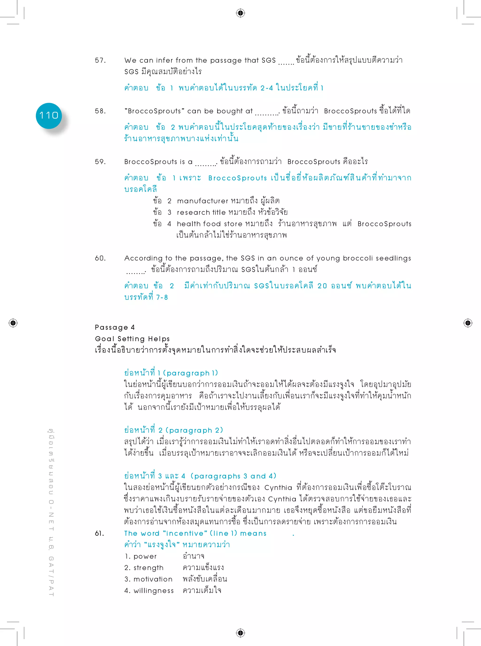 110
คู่มือเตรียมสอบO-NETม.6,GAT/PAT
Passage 4
Goal Setting Helps
เรื่องนี้อธิบายว่าการตั้งจุดหมายในการทำสิ่งใดจะช่วยให้ประสบผลสำเร็จ
	 ย่อหน้าที่ 1 (paragraph 1)
	 ในย่อหน้านี้ผู้เขียนบอกว่าการออมเงินถ้าจะออมให้ได้ผลจะต้องมีแรงจูงใจ โดยอุปมาอุปมัย
	 กับเรื่องการคุมอาหาร คือถ้าเราจะไปงานเลี้ยงกับเพื่อนเราก็จะมีแรงจูงใจที่ทำให้คุมน้ำหนัก
	 ได้ นอกจากนี้เรายังมีเป้าหมายเพื่อให้บรรลุผลได้
	 ย่อหน้าที่ 2 (paragraph 2)
	 สรุปได้ว่า เมื่อเรารู้ว่าการออมเงินไม่ทำให้เราอดทำสิ่งอื่นไปตลอดก็ทำให้การออมของเราทำ
	 ได้ง่ายขึ้น เมื่อบรรลุเป้าหมายเราอาจจะเลิกออมเงินได้ หรือจะเปลี่ยนเป้าการออมก็ได้ใหม่
	 ย่อหน้าที่ 3 และ 4 (paragraphs 3 and 4)
	 ในสองย่อหน้านี้ผู้เขียนยกตัวอย่างกรณีของ Cynthia ที่ต้องการออมเงินเพื่อซื้อโต๊ะโบราณ
	 ซึ่งราคาแพงเกินงบรายรับรายจ่ายของตัวเอง Cynthia ได้ตรวจสอบการใช้จ่ายของเธอและ
	 พบว่าเธอใช้เงินซื้อหนังสือในแต่ละเดือนมากมาย เธอจึงหยุดซื้อหนังสือ แต่ขอยืมหนังสือที่
	 ต้องการอ่านจากห้องสมุดแทนการซื้อ ซึ่งเป็นการลดรายจ่าย เพราะต้องการการออมเงิน
61. 	 The word “incentive” (line 1) means .
	 คำว่า “แรงจูงใจ” หมายความว่า
	 1. power	 อำนาจ				
	 2. strength	 ความแข็งแรง
	 3. motivation	 พลังขับเคลื่อน
	 4. willingness	 ความเต็มใจ
57.	 We can infer from the passage that SGS ข้อนี้ต้องการให้สรุปแบบตีความว่า
	 SGS มีคุณสมบัติอย่างไร
	 คำตอบ	 ข้อ 1 พบคำตอบได้ในบรรทัด 2-4 ในประโยคที่ 1
58. 	 “BroccoSprouts” can be bought at . ข้อนี้ถามว่า BroccoSprouts ซื้อได้ที่ใด
	 คำตอบ	 ข้อ 2 พบคำตอบนี้ในประโยคสุดท้ายของเรื่องว่า มีขายที่ร้านขายของชำหรือ
	 ร้านอาหารสุขภาพบางแห่งเท่านั้น
59. 	 BroccoSprouts is a . ข้อนี้ต้องการถามว่า BroccoSprouts คืออะไร
	 คำตอบ	 ข้อ 1 เพราะ BroccoSprouts เป็นชื่อยี่ห้อผลิตภัณฑ์สินค้าที่ทำมาจาก
	 บรอคโคลี
		 ข้อ 2 manufacturer หมายถึง ผู้ผลิต
		 ข้อ 3 research title หมายถึง หัวข้อวิจัย
		 ข้อ 4 health food store หมายถึง ร้านอาหารสุขภาพ แต่ BroccoSprouts
		 เป็นต้นกล้าไม่ใช่ร้านอาหารสุขภาพ
60.	 According to the passage, the SGS in an ounce of young broccoli seedlings
	 . ข้อนี้ต้องการถามถึงปริมาณ SGSในต้นกล้า 1 ออนซ์
	 คำตอบ	 ข้อ 2 มีค่าเท่ากับปริมาณ SGSในบรอคโคลี 20 ออนซ์ พบคำตอบได้ใน
	 บรรทัดที่ 7-8
 
