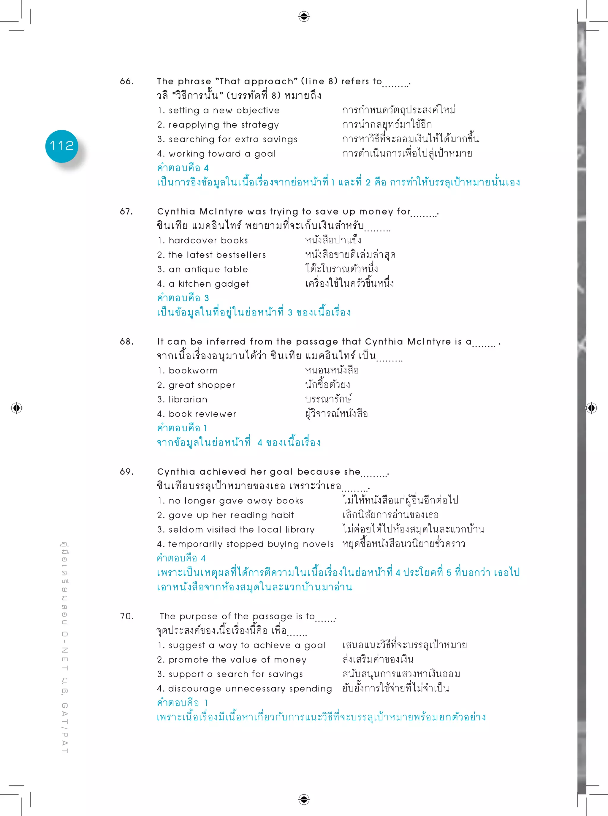 112
คู่มือเตรียมสอบO-NETม.6,GAT/PAT
66.	 The phrase “That approach” (line 8) refers to .
	 วลี “วิธีการนั้น” (บรรทัดที่ 8) หมายถึง
	 1. setting a new objective		 การกำหนดวัตถุประสงค์ใหม่
	 2. reapplying the strategy		 การนำกลยุทธ์มาใช้อีก
	 3. searching for extra savings		 การหาวิธีที่จะออมเงินให้ได้มากขึ้น
	 4. working toward a goal		 การดำเนินการเพื่อไปสู่เป้าหมาย
	 คำตอบคือ 4
	 เป็นการอิงข้อมูลในเนื้อเรื่องจากย่อหน้าที่ 1 และที่ 2 คือ การทำให้บรรลุเป้าหมายนั่นเอง
67. 	 Cynthia McIntyre was trying to save up money for .
	 ซินเทีย แมคอินไทร์ พยายามที่จะเก็บเงินสำหรับ
	 1. hardcover books		 หนังสือปกแข็ง
	 2. the latest bestsellers		 หนังสือขายดีเล่มล่าสุด
	 3. an antique table		 โต๊ะโบราณตัวหนึ่ง
	 4. a kitchen gadget		 เครื่องใช้ในครัวชิ้นหนึ่ง
	 คำตอบคือ 3
	 เป็นข้อมูลในที่อยู่ในย่อหน้าที่ 3 ของเนื้อเรื่อง
68. 	 It can be inferred from the passage that Cynthia McIntyre is a .
	 จากเนื้อเรื่องอนุมานได้ว่า ซินเทีย แมคอินไทร์ เป็น
	 1. bookworm			 หนอนหนังสือ
	 2. great shopper		 นักซื้อตัวยง
	 3. librarian			 บรรณารักษ์
	 4. book reviewer		 ผู้วิจารณ์หนังสือ
	 คำตอบคือ 1
	 จากข้อมูลในย่อหน้าที่ 4 ของเนื้อเรื่อง
69.	 Cynthia achieved her goal because she .
	 ซินเทียบรรลุเป้าหมายของเธอ เพราะว่าเธอ .
	 1. no longer gave away books		 ไม่ให้หนังสือแก่ผู้อื่นอีกต่อไป
	 2. gave up her reading habit		 เลิกนิสัยการอ่านของเธอ
	 3. seldom visited the local library	 ไม่ค่อยได้ไปห้องสมุดในละแวกบ้าน
	 4. temporarily stopped buying novels	 หยุดซื้อหนังสือนวนิยายชั่วคราว
	 คำตอบคือ 4
	 เพราะเป็นเหตุผลที่ได้การตีความในเนื้อเรื่องในย่อหน้าที่ 4 ประโยคที่ 5 ที่บอกว่า เธอไป
	 เอาหนังสือจากห้องสมุดในละแวกบ้านมาอ่าน
70. 	 The purpose of the passage is to .
	 จุดประสงค์ของเนื้อเรื่องนี้คือ เพื่อ
	 1. suggest a way to achieve a goal	 เสนอแนะวิธีที่จะบรรลุเป้าหมาย
	 2. promote the value of money	 ส่งเสริมค่าของเงิน
	 3. support a search for savings		 สนับสนุนการแสวงหาเงินออม
	 4. discourage unnecessary spending	 ยับยั้งการใช้จ่ายที่ไม่จำเป็น
	 คำตอบคือ 1
	 เพราะเนื้อเรื่องมีเนื้อหาเกี่ยวกับการแนะวิธีที่จะบรรลุเป้าหมายพร้อมยกตัวอย่าง
 
