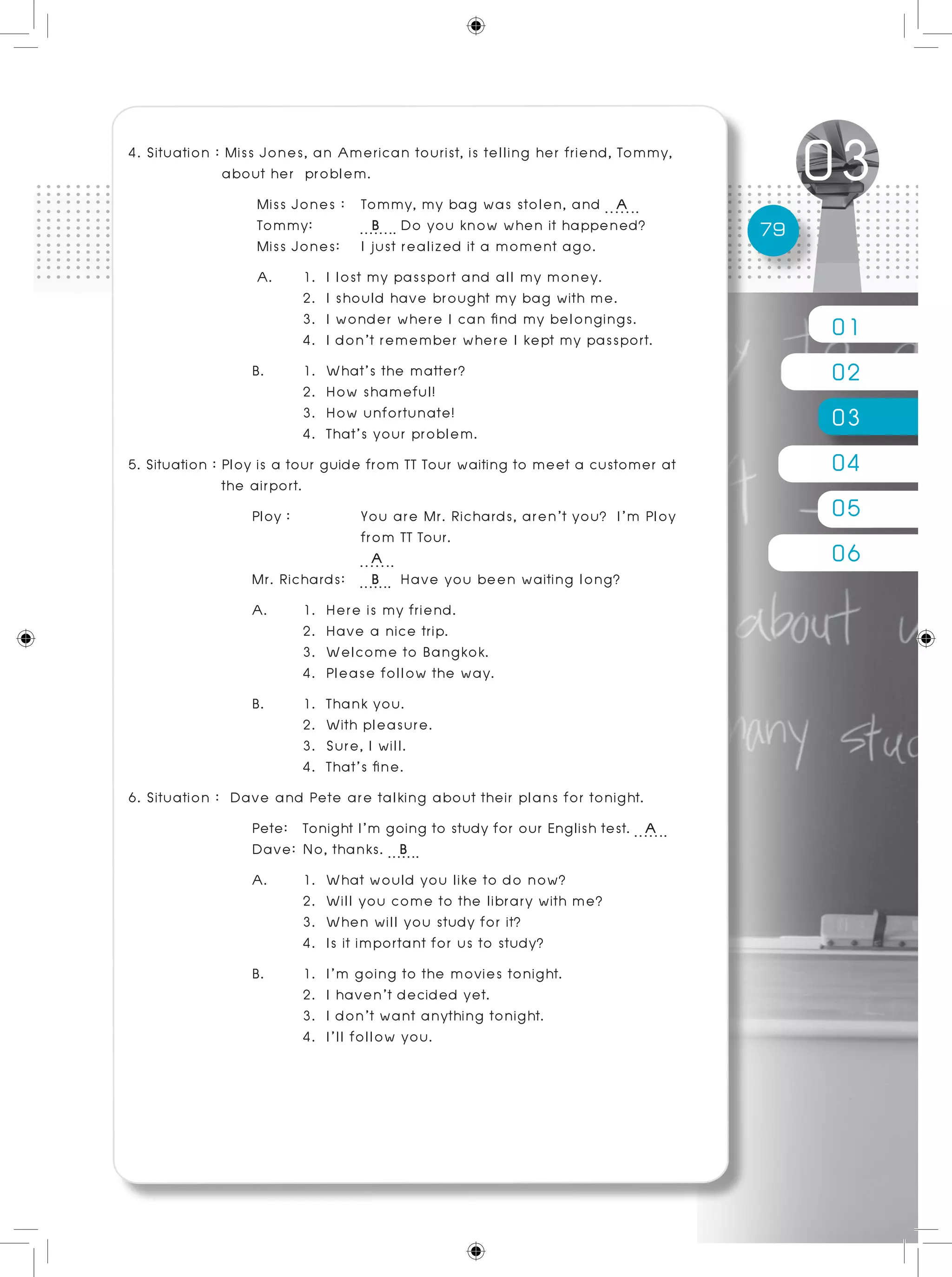 01
02
03
04
05
06
79
4. Situation : Miss Jones, an American tourist, is telling her friend, Tommy, 	
	 about her problem.			
Miss Jones :	 Tommy, my bag was stolen, and A
Tommy:	 B Do you know when it happened?
Miss Jones:	 I just realized it a moment ago.
A. 	1. I lost my passport and all my money.
	 2. I should have brought my bag with me.
	 3. I wonder where I can find my belongings.
	 4. I don’t remember where I kept my passport.
B. 	 1. What’s the matter?
	 2. How shameful!
	 3. How unfortunate!				 	
	 4. That’s your problem.
5. Situation : Ploy is a tour guide from TT Tour waiting to meet a customer at 	
	 the airport.
Ploy :		 You are Mr. Richards, aren’t you? I’m Ploy
		 from TT Tour.
		 A
Mr. Richards: B Have you been waiting long?
A. 	 1. Here is my friend. 					
	 2. Have a nice trip.
	 3. Welcome to Bangkok.
	 4. Please follow the way.
B. 	 1. Thank you.
	 2. With pleasure.
	 3. Sure, I will. 					
	 4. That’s fine.
6. Situation : Dave and Pete are talking about their plans for tonight.
Pete: 	 Tonight I’m going to study for our English test. A
Dave: 	No, thanks. B
A. 	 1. What would you like to do now?
	 2. Will you come to the library with me?
	 3. When will you study for it?
	 4. Is it important for us to study?
B. 	 1. I’m going to the movies tonight.			
	 2. I haven’t decided yet.
	 3. I don’t want anything tonight.			
	 4. I’ll follow you.
 