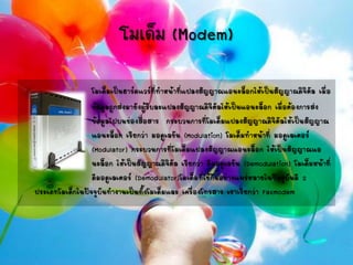 โมเด็ม (Modem)
โมเด็มเป็นฮาร์ดแวร์ที่ทาหน้าที่แปลงสัญญาณแอนะล็อกให้เป็นสัญญาณดิจิตัล เมื่อ
ข้อมูลถูกส่งมายังผู้รับละแปลงสัญญาณดิจิตัลให้เป็นแอนะล็อก เมื่อต้องการส่ง
ข้อมูลไปบนช่องสื่อสาร กระบวนการที่โมเด็มแปลงสัญญาณดิจิตัลให้เป็นสัญญาณ
แอนะล็อก เรียกว่า มอดูเลชัน (Modulation) โมเด็มทาหน้าที่ มอดูเลเตอร์
(Modulator) กระบวนการที่โมเด็มแปลงสัญญาณแอนะล็อก ให้เป็นสัญญาณแอ
นะล็อก ให้เป็นสัญญาณดิจิตัล เรียกว่า ดีมอดูเลชัน (Demodulation) โมเด็มหน้าที่
ดีมอดูเลเตอร์ (Demodulator)โมเด็มที่ใช้กันอย่างแพร่หลายในปัจจุบันมี 2
ประเภทโมเด็กในปัจจุบันทางานเป็นทั้งโมเด็มและ เครื่องโทรสาร เราเรียกว่า Faxmodem
 