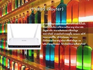 เราเตอร์ (Router)
เราเตอร์เป็นอุปกรณ์ในระบบเครือข่ายที่ทาหน้าที่เป็นตัว
เชื่อมโยงให้เครือข่ายที่มีขนาดหรือมาตรฐานในการส่ง
ข้อมูลต่างกัน สามารถติดต่อแลกเปลี่ยนข้อมูล
ระหว่างกันได้ เราเตอร์จะทางานอยู่ชั้น Network หน้าที่
ของเราเตอร์ก็คือ ปรับโปรโตคอล (Protocol)
(โปรโตคอลเป็นมาตรฐานในการสื่อสารข้อมูล บน
เครือข่ายคอมพิวเตอร์) ที่ต่างกันให้สามารถสื่อสารกันได้
•
 