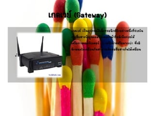 เกตเวย์ (Gateway)
เกตเวย์ เป็นอุปกรณ์อิเล็กทรอนิกส์อีกอย่างหนึ่งที่ช่วยใน
การสื่อสารข้อมูลคอมพิวเตอร์หน้าที่หลักคือช่วยให้
เครือข่ายคอมพิวเตอร์ 2 เครือข่ายหรือมากกว่า ซึ่งมี
ลักษณะไม่เหมือนกันสามารถติดต่อสื่อสารกันได้เหมือน
เป็นเครือข่ายเดียวกัน
 