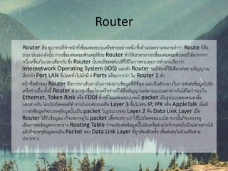 Router
Router คือ อุปกรณ์ที่ทาหน้าที่เชื่อมต่อระบบเครือข่ายอย่างหนึ่ง ซึ่งถ้าแปลความหมายคาว่า Route ก็คือ
ถนน นั่นเอง ดังนั้น การเชื่อมต่อคอมพิวเตอร์ด้วย Router ทาให้เราสามารถเชื่อมต่อคอมพิวเตอร์ได้มากกว่า
หนึ่งเครื่องในเวลาเดียวกัน ซึ่ง Router นั้นจะมีซอฟต์แวร์ที่ใช้ในการควบคุมการทางานเรียกว่า
Internetwork Operating System (IOS) และตัว Router จะมีช่องที่ใช้เสียบต่อสายสัญญาณ
เรียกว่า Port LAN ซึ่งโดยทั่วไปมักมี 4 Ports หรือมากกว่า ใน Router 1 ตัว
หน้าที่หลักของ Router คือการหาเส้นทางในการส่งผ่านข้อมูลที่ดีที่สุด และเป็นตัวกลางในการส่งต่อข้อมูลไปยัง
เครือข่ายอื่น ทั้งนี้ Router สามารถเชื่อมโยงเครือข่ายที่ใช้สื่อสัญญาณหลายแบบแตกต่างกันได้ไม่ว่าจะเป็น
Ethernet, Token Rink หรือ FDDI ทั้งๆที่ในแต่ละระบบจะมี packet เป็นรูปแบบของตนเองซึ่ง
แตกต่างกัน โดยโปรโตคอลที่ทางานในระดับบนหรือ Layer 3 ขึ้นไปเช่น IP, IPX หรือ AppleTalk เมื่อมี
การส่งข้อมูลก็จะบรรจุข้อมูลนั้นเป็น packet ในรูปแบบของ Layer 2 คือ Data Link Layer เมื่อ
Router ได้รับข้อมูลมาก็จะตรวจดูใน packet เพื่อจะทราบว่าใช้โปรโตคอลแบบใด จากนั้นก็จะตรวจดู
เส้นทางส่งข้อมูลจากตาราง Routing Table ว่าจะต้องส่งข้อมูลนี้ไปยังเครือข่ายใดจึงจะต่อไปถึงปลายทางได้
แล้วจึงบรรจุข้อมูลลงเป็น Packet ของ Data Link Layer ที่ถูกต้องอีกครั้ง เพื่อส่งต่อไปยังเครือข่าย
ปลายทาง
 