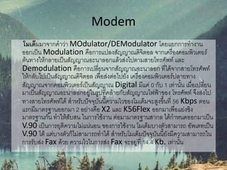 Modem
โมเด็มมาจากคาว่า MOdulator/DEModulator โดยแยกการทางาน
ออกเป็น Modulation คือการแปลงสัญญาณดิจิตอล จากเครื่องคอมพิวเตอร์
ต้นทางให้กลายเป็นสัญญาณอะนาลอกแล้วส่งไปตามสายโทรศัพท์ และ
Demodulation คือการเปลี่ยนจากสัญญาณอะนาลอก ที่ได้จากสายโทรศัพท์
ให้กลับไปเป็นสัญญาณดิจิตอล เพื่อส่งต่อไปยัง เครื่องคอมพิวเตอร์ปลายทาง
สัญญาณจากคอมพิวเตอร์เป็นสัญญาณ Digital มีแค่ 0 กับ 1 เท่านั้น เมื่อเปลี่ยน
มาเป็นสัญญาณอะนาลอกอยู่ในรูปที่คล้ายกับสัญญาณไฟฟ้าของ โทรศัพท์ จึงส่งไป
ทางสายโทรศัพท์ได้ สาหรับปัจจุบันนี้ความไวของโมเด็มจะสูงขึ้นที่ 56 Kbps ตอน
แรกมีมาตรฐานออกมา 2 อย่างคือ X2 และ K56Flex ออกมาเพื่อแย่งชิง
มาตรฐานกัน ทาให้สับสน ในการใช้งาน ต่อมามาตรฐานสากล ได้กาหนดออกมาเป็น
V.90 เป็นการยุติความไม่แน่นอน ของการใช้งาน โมเด็มบางตัวสามารถ อัพเดทเป็น
V.90 ได้ แต่บางตัวก็ไม่สามารถทาได้ สาหรับโมเด็มปัจจุบันนี้ยังมีความสามารถใน
การรับส่ง Fax ด้วย ความไวในการส่ง Fax จะอยู่ที่ 14.4 Kb. เท่านั้น
 