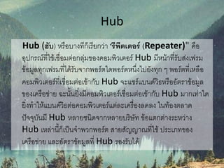 Hub
Hub (ฮับ) หรือบางทีก็เรียกว่า "รีพีตเตอร์ (Repeater)" คือ
อุปกรณ์ที่ใช้เชื่อมต่อกลุ่มของคอมพิวเตอร์ Hub มีหน้าที่รับส่งเฟรม
ข้อมูลทุกเฟรมที่ได้รับจากพอร์ตใดพอร์ตหนึ่งไปยังทุก ๆ พอร์ตที่เหลือ
คอมพิวเตอร์ที่เชื่อมต่อเข้ากับ Hub จะแชร์แบนด์วิธหรืออัตราข้อมูล
ของเครือข่าย ฉะนั้นยิ่งมีคอมพิวเตอร์เชื่อมต่อเข้ากับ Hub มากเท่าใด
ยิ่งทาให้แบนด์วิธต่อคอมพิวเตอร์แต่ละเครื่องลดลง ในท้องตลาด
ปัจจุบันมี Hub หลายชนิดจากหลายบริษัท ข้อแตกต่างระหว่าง
Hub เหล่านี้ก็เป็นจาพวกพอร์ต สายสัญญาณที่ใช้ ประเภทของ
เครือข่าย และอัตราข้อมูลที่ Hub รองรับได้
 