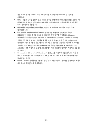 10
저장 프로시저 또는 "Select" 하는 프로시저들은 IBQuery 또는 IBDataSet 컴포넌트를
사용합니다.
 IBSQL – 가볍고 신속할 필요가 있는 데이터 동작을 위해 IBSQL.TIBSQL 컴포넌트를 사용합니다.
데이터 정의와 하나의 데이터베이스에서 다른 데이터베이스로 데이터를 옮기는 작업등이
IBSQL 컴포넌트에 적합합니다.
 IBUpdateSQL - IBUpdateSQL.TIBUpdateSQL 컴포넌트를 사용하여 읽기 전용 데이터 셋을
업데이트합니다.
 IBSQLMonitor - IBSQLMonitor.TIBSQLMonitor 컴포넌트를 사용하여 인터베이스 서버와
애플리케이션 사이의 통신을 모니터링 하기 위한 진단 도구를 개발합니다. IBDatabase
컴포넌트의 TraceFlags 속성이 켜져 있을 때, TIBSQL Monitor 컴포넌트가 활성화되어 연결의
활동을 추적하고 파일 또는 컨트롤로 출력을 보낼 수 있습니다. 좋은 예는 TIBSQLMonitor
컴포넌트와 메모 컨트롤이 있는 별도의 프로그램을 작성하는 것입니다. 이 보조 프로그램을
실행하고 기본 애플리케이션에서, IBDatabase 컴포넌트의 TraceFlags을 활성화합니다. 기본
프로그램과 상호 작용하고 두 번째 프로그램에서 메모 컨트롤에 데이터가 채워지는 것을 볼
수 있습니다.
 IBDat abaseInfo - IBDatabaseInfo.TIBDatabaseInfo 컴포넌트를 사용하여 스윕 간격, ODS 버전 및
현재 이 데이터베이스에 연결되어 있는 사용자 이름등과 같은 특정 데이터베이스에 대한
정보를 검색합니다
 IBEvents - IBEvents 컴포넌트를 사용하여 관심 있고, 비동기적으로 처리하는 인터베이스 서버에
의해 포스트 된 이벤트를 등록합니다.
 