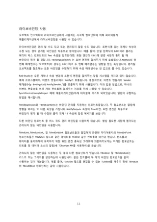 12
라이브바인딩 사용
오브젝트 인스펙터와 라이브바인딩에서 사용하는 시각적 컴포넌트에 의해 파이어몽키
애플리케이션에서 라이브바인딩을 사용할 수 있습니다.
라이브바인딩은 관리 될 수도 있고 또는 관리되지 않을 수도 있습니다. 표현식에 있는 개체나 속성이
수정 되는 경우 관리된 바인딩은 자동으로 평가됩니다. 예를 들어, 만일 입력식이 Edit1이라 불리는
에디터 박스 컴포넌트의 Text 속성을 참조한다면, 표현 엔진이 Edit1에 변경 사항이 통지 될 때
바인딩이 평가 될 것입니다. TBindingList.Notify 는 표현 엔진에 알려주기 위해 호출됩니다. Notify()의 첫
번째 매개변수는 오브젝트(이 경우는 Edit1)이고 두 번째 매개변수는 영향을 받는 속성입니다. 평가될
오브젝트를 참조하는 모든 바인딩을 수행하기 위해 속성 매개변수는 빈 값으로 줄 수도 있습니다.
RAD Studio는 모든 개체나 속성 변경의 표현식 엔진을 알려주는 알림 시스템을 가지고 있지 않습니다.
예제 프로그램에서, 이벤트 핸들러에서 Notify가 호출됩니다. 통상적으로, 이벤트 핸들러의 Sender
매개변수는 BindingsList1.Notify(Sender, '')를 호출하기 위해 사용됩니다. 이와 같은 방법으로, 하나의
이벤트 핸들러를 여러 개의 컨트롤에 알려주는 처리를 위해 사용할 수 있습니다.
SynchControlsSampleProject 예제 애플리케이션은(아래 테이블에 리스트 되어있습니다) 알림이 구현하는
방법을 예시합니다.
TBindExpression와 TBindExprItems는 바인딩 관리를 지원하는 컴포넌트들입니다. 두 컴포넌트는 알림에
영향을 미치는 또 다른 속성을 가집니다. NotifyOutputs 속성이 True이면, 표현 엔진은 자동으로
바인딩이 평가 될 때 수정된 출력 개체 나 속성에 알림 메시지를 보냅니다.
다른 바인딩 컴포넌트 중 어느 것도 관리 바인딩을 사용하지 않습니다. 항상 필요한 시점에 평가되는
관리되지 않는 바인딩을 사용합니다.
TBindLink, TBindListLink, 및 TBindGridLink 컴포넌트들과 밀접하게 관련된 파이어몽키의 TBindDB*Link
컴포넌트들은 TDataSet 필드와 같은 데이터를 TEdit와 같은 컨트롤에 바인더 합니다. 컨트롤과
데이터를 동기화하여 유지하기 위한 표현 엔진 종속성 그래프에 의존하기보다는 이러한 컴포넌트는
컨트롤 및 데이터 소스의 알림(새 TObserver API를 사용하여)을 듣습니다.
관리되지 않는 바인딩을 사용하는 두 개의 다른 컴포넌트가 있습니다. TBindList 및 TBindGridList는
리스트 또는 그리드를 생성하는데 사용됩니다. 같은 컨트롤에 두 개의 바인딩 컴포넌트을 같이
사용하는 것이 가능합니다. 예를 들어, TDataSet 필드를 편집할 수 있는 TListBox를 채우기 위해 TBindList
와 TBindDBList 컴포넌트는 같이 사용됩니다.
 