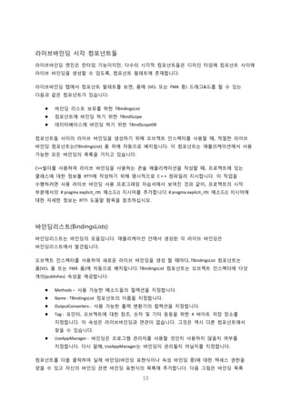 13
라이브바인딩 시각 컴포넌트들
라이브바인딩 엔진은 런타임 기능이지만, 다수의 시각적 컴포넌트들은 디자인 타임에 컴포넌트 사이에
라이브 바인딩을 생성할 수 있도록, 컴포넌트 팔레트에 존재합니다.
라이브바인딩 탭에서 컴포넌트 팔레트를 보면, 폼에 (VCL 또는 FMX 중) 드래그&드롭 할 수 있는
다음과 같은 컴포넌트가 있습니다:
 바인딩 리스트 보유를 위한 TBindingsList
 컴포넌트에 바인딩 하기 위한 TBindScope
 데이터베이스에 바인딩 하기 위한 TBindScopeDB
컴포넌트들 사이의 라이브 바인딩을 생성하기 위해 오브젝트 인스펙터를 사용할 때, 적절한 라이브
바인딩 컴포넌트는(TBindingsList) 폼 위에 자동으로 배치됩니다. 이 컴포넌트는 애플리케이션에서 사용
가능한 모든 바인딩의 목록을 가지고 있습니다.
C++빌더를 사용하여 라이브 바인딩을 사용하는 콘솔 애플리케이션을 작성할 때, 프로젝트에 있는
클래스에 대한 정보를 RTTI에 작성하기 위해 명시적으로 C + + 컴파일러 지시합니다. 이 작업을
수행하려면 사용 라이브 바인딩 사용 프로그래밍 자습서에서 보여진 것과 같이, 프로젝트의 시작
부분에서의 # pragma explicit_rtti 메소드() 지시어를 추가합니다. # pragma explicit_rtti 메소드() 지시어에
대한 자세한 정보는 RTTI 도움말 항목을 참조하십시오.
바인딩리스트(BindingsLists)
바인딩리스트는 바인딩의 모음입니다. 애플리케이션 안에서 생성된 각 라이브 바인딩은
바인딩리스트에서 발견됩니다.
오브젝트 인스펙터를 사용하여 새로운 라이브 바인딩을 생성 할 때마다, TBindingsList 컴포넌트는
폼(VCL 폼 또는 FMX 폼)에 자동으로 배치됩니다. TBindingsList 컴포넌트는 오브젝트 인스펙터에 다섯
개의(publishes) 속성을 제공합니다:
 Methods – 사용 가능한 메소드들의 컬렉션을 지정합니다.
 Name - TBindingsList 컴포넌트의 이름을 지정합니다.
 OutputConverters - 사용 가능한 출력 변환기의 컬렉션을 지정합니다.
 Tag - 포인터, 오브젝트에 대한 참조, 숫자 및 기타 등등을 위한 4 바이트 저장 장소를
지정합니다. 이 속성은 라이브바인딩과 연관이 없습니다. 그것은 역시 다른 컴포넌트에서
찾을 수 있습니다.
 UseAppManager - 바인딩은 프로그램 관리자를 사용할 것인지 사용하지 않을지 여부를
지정합니다. 다시 말해, UseAppManager는 바인딩이 관리될지 아닐지를 지정합니다.
컴포넌트를 더블 클릭하여 실제 바인딩(바인딩 표현식이나 속성 바인딩 중)에 대한 액세스 권한을
얻을 수 있고 자신의 바인딩 관련 바인딩 표현식의 목록에 추가합니다. 다음 그림은 바인딩 목록
 