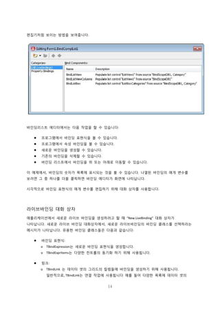 14
편집기처럼 보이는 방법을 보여줍니다.
바인딩리스트 에디터에서는 다음 작업을 할 수 있습니다:
 프로그램에서 바인딩 표현식을 볼 수 있습니다.
 프로그램에서 속성 바인딩을 볼 수 있습니다.
 새로운 바인딩을 생성할 수 있습니다.
 기존의 바인딩을 삭제할 수 있습니다.
 바인딩 리스트에서 바인딩을 위 또는 아래로 이동할 수 있습니다.
이 예제에서, 바인딩의 숫자가 목록에 표시되는 것을 볼 수 있습니다. 나열된 바인딩의 매개 변수를
보려면 그 중 하나를 더블 클릭하면 바인딩 에디터가 화면에 나타납니다.
시각적으로 바인딩 표현식의 매개 변수를 편집하기 위해 대화 상자를 사용합니다.
라이브바인딩 대화 상자
애플리케이션에서 새로운 라이브 바인딩을 생성하려고 할 때 “New LiveBinding” 대화 상자가
나타납니다. 새로운 라이브 바인딩 대화상자에서, 새로운 라이브바인딩의 바인딩 클래스를 선택하라는
메시지가 나타납니다. 유용한 바인딩 클래스들은 다음과 같습니다:
 바인딩 표현식:
o TBindExpression는 새로운 바인딩 표현식을 생성합니다.
o TBindExprItems는 다양한 컨트롤의 동기화 하기 위해 사용됩니다.
 링크:
o TBindLink 는 데이터 셋의 그리드의 칼럼들에 바인딩을 생성하기 위해 사용됩니다.
일반적으로, TBindLink는 연결 작업에 사용됩니다 예를 들어 다양한 목록에 데이터 셋의
 