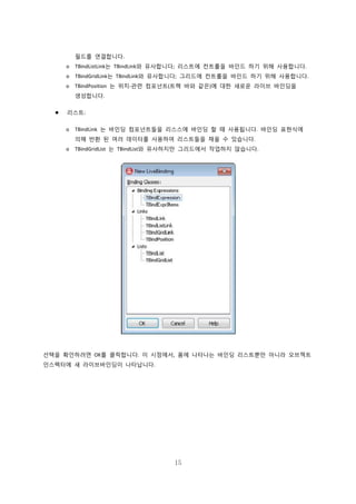 15
필드를 연결합니다.
o TBindListLink는 TBindLink와 유사합니다; 리스트에 컨트롤을 바인드 하기 위해 사용합니다.
o TBindGridLink는 TBindLink와 유사합니다; 그리드에 컨트롤을 바인드 하기 위해 사용합니다.
o TBindPosition 는 위치-관련 컴포넌트(트랙 바와 같은)에 대한 새로운 라이브 바인딩을
생성합니다.
 리스트:
o TBindLink 는 바인딩 컴포넌트들을 리스스에 바인딩 할 때 사용됩니다. 바인딩 표현식에
의해 반환 된 여러 데이터를 사용하여 리스트들을 채울 수 있습니다.
o TBindGridList 는 TBindList와 유사하지만 그리드에서 작업하지 않습니다.
선택을 확인하려면 OK를 클릭합니다. 이 시점에서, 폼에 나타나는 바인딩 리스트뿐만 아니라 오브젝트
인스펙터에 새 라이브바인딩이 나타납니다.
 