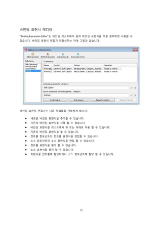 16
바인딩 표현식 에디터
“Binding Expression Editor”는 바인딩 리스트에서 쉽게 바인딩 표현식을 더블 클릭하면 사용할 수
있습니다. 바인딩 표현식 편집기 대화상자는 아래 그림과 같습니다.
바인딩 표현식 편집기는 다음 작업들을 가능하게 합니다:
 새로운 바인딩 표현식을 추가할 수 있습니다.
 기존의 바인딩 표현식을 삭제 할 수 있습니다.
 바인딩 표현식을 리스트에서 위 또는 아래로 이동 할 수 있습니다.
 기존의 바인딩 표현식을 볼 수 있습니다.
 컨트롤 컴포넌트의 컨트롤 표현식을 편집할 수 있습니다.
 소스 컴포넌트의 소스 표현식을 편집 할 수 있습니다.
 컨트롤 표현식을 평가 할 수 있습니다.
 소스 표현식을 평가 할 수 있습니다.
 표현식을 컨트롤에 할당하거나 소스 컴포넌트에 할당 할 수 있습니다.
 