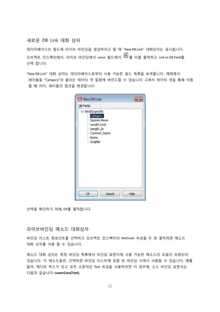 17
새로운 DB Link 대화 상자
데이터베이스의 필드에 라이브 바인딩을 생성하려고 할 때 “New DB Link” 대화상자는 표시됩니다.
오브젝트 인스펙터에서, 라이브 바인딩에서 value 필드에서 를 더블 클릭하고 Link to DB Field를
선택 합니다.
“New DB Link” 대화 상자는 데이터베이스로부터 사용 가능한 필드 목록을 보여줍니다. 예제에서
레이블을 “Category”라 불리는 데이터 셋 칼럼에 바인드할 수 있습니다 그래서 데이터 셋을 통해 이동
할 때 마다, 레이블의 캡션을 변경합니다.
선택을 확인하기 위해, OK를 클릭합니다.
라이브바인딩 메소드 대화상자
바인딩 리스트 컴포넌트를 선택하고 오브젝트 인스펙터의 Methods 속성을 두 번 클릭하면 메소드
대화 상자를 사용 할 수 있습니다.
메소드 대화 상자는 특정 바인딩 목록에서 바인딩 표현식에 사용 가능한 메소드의 모음이 포함되어
있습니다. 이 메소드들은, 선택하면 바인딩 리스트에 포함 된 바인딩 식에서 사용할 수 있습니다. 예를
들어, 에디트 박스가 있고 모두 소문자인 Text 속성을 사용하려면 이 경우에, 소스 바인딩 표현식는
다음과 같습니다: LowerCase(Text).
 