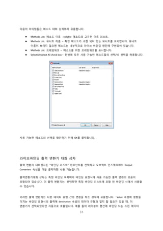 18
다음의 아이템들은 메소드 대화 상자에서 유용합니다.
 Methods List: 메소드 이름 - vailable 메소드의 고유한 이름 리스트.
 Methods List: 유니트 이름 – 특정 메소드가 구현 되어 있는 유니트를 표시합니다. 유니트
이름이 보이지 않으면 메소드는 내부적으로 라이브 바인딩 엔진에 구현되어 있습니다.
 Methods List: 프레임워크 – 메소드를 위한 프레임워크를 표시합니다.
 Select/Unselect All check box – 한번에 모든 사용 가능한 메소드들의 선택/비 선택을 허용합니다.
사용 가능한 메소드의 선택을 확인하기 위해 OK를 클릭합니다.
라이브바인딩 출력 변환기 대화 상자
출력 변환기 대화상자는 “바인딩 리스트” 컴포넌트를 선택하고 오브젝트 인스펙터에서 Output
Converters 속성을 더블 클릭하면 사용 가능합니다.
출력변환기대화 상자는 특정 바인딩 목록에서 바인딩 표현식에 사용 가능한 출력 변환의 모음이
포함되어 있습니다. 이 출력 변환기는, 선택하면 특정 바인딩 리스트에 포함 된 바인딩 식에서 사용할
수 있습니다.
이러한 출력 변환기는 다른 데이터 유형 간의 변환을 하는 경우에 유용합니다. Value 속성에 영향을
미치는 바인딩 표현식의 출력에 destination 속성의 데이터 유형과 일치 할 필요가 있을 때, 이
변환기가 선택되었다면 자동으로 호출됩니다. 예를 들어 레이블의 캡션에 바인딩 되는 스핀 에디터
 