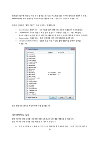 19
컨트롤이 있다면, 바인딩 식의 수치 출력을 요구되는 텍스트(문자열) 데이터 형식으로 변환하기 위해,
IntegerToString 출력 변환기는 라이브바인딩 엔진에 의해 내부적으로 자동으로 호출됩니다
다음의 아이템은 “출력 변환기” 대화 상자에서 유용합니다:
 Converters List: 변환기 ID – 사용 가능한 출력 변환기의 고유한 이름을(ID) 리스트합니다.
 Converters List: 유니트 이름 – 특정 출력 변환기가 구현되어 있는 유니트를 표시합니다.
유니트 이름이 보이지 않으면 메소드는 내부적으로 라이브 바인딩 엔진에 구현되어 있습니다.
 Converters List: 프레임워크 – 출력 변환기를 위한 프레임워크를 표시합니다.
 Select/Unselect All check box - 한번에 모든 사용 가능한 출력 변환기를 선택/비 선택을
허용합니다.
출력 변환기의 선택을 확인하려면, OK를 클릭합니다.
라이브바인딩 칼럼
칼럼 에디터 대화 상자를 사용하면 관련 스트링그리드의 열을 편집 할 수 있습니다.
칼럼 에디터 대화 상자를 여는 방법은 두 가지가 있습니다:
 모든 바인딩을 보기 위해 바인딩 리스트 컴포넌트를 더블클릭 하면, 스트링 그리드과 관련된
 