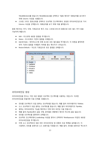 20
TBindDBGridLink를 찾습니다. TBindDBGridLink를 선택하고 “칼럼 에디터” 대화상자를 표시하기
위해 Columns 속성을 사용합니다.
 스트링 그리드 컴포넌트를 선택하고 오브젝트 인스펙터에서, 생성된 라이브바인딩으로 가서
Columns 속성을 선택합니다. 대화상자를 보기 위해 더블 클릭합니다.
칼럼 에디터는 추가, 삭제, 기본값으로 복구, 또는 스트링그리드의 칼럼으로 모든 필드 추가 등을
가능하게 해줍니다.
 Add – 리스트에 새로운 칼럼을 추가합니다.
 Delete – 리스트에서 기존의 칼럼을 삭제합니다.
 Add All Fields – 데이터소스에 의해 보고된 모든 필드들을 추가합니다. 이 버튼을 클릭하면
먼저 기존의 칼럼을 삭제할지 여부를 묻는 메시지가 나타납니다.
 Restore Defaults – 자신의 기본값으로 모든 칼럼을 교체합니다.
라이브바인딩 생성
라이브바인딩을 만드는 가장 쉬운 방법은 오브젝트 인스펙터를 사용하는 것입니다. 이러한
라이브바인딩을 만들려면 다음 단계를 사용합니다.
 컨트롤 오브젝트가 되길 원하는 오브젝트를 찾습니다, 예를 들어 파이어몽키의 TEditbox.
 소스 오브젝트가 되길 원하는 오브젝트를 찾습니다, 예를 들어 파이어몽키의 TSpinBox.
 원하는 라이브바인딩 기능을 확인하고 이에 따라 바인딩 식을 만듭니다.
 예를 들어, TSpinBox에서 값을 구해, 문자열로 변환해서 에디터 박스에 값을 넣습니다.
 컨트롤 오브젝트를 클릭하여 선택합니다.
 오브젝트 인스펙터에서, LiveBindings 속성을 찾아서 선택하여 TBindExpression 타입의 새로운
라이브바인딩을 추가합니다.
 이제 소스 오브젝트의 새로 만든 라이브바인딩 및 유형의 속성 목록을 살펴봅니다. 이
시점에서, 컨트롤 표현식과 소스 표현식을 지정합니다. 예를 들어, 컨트롤 표현식은 텍스트가
 