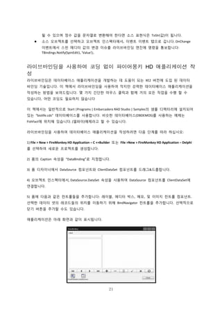 21
될 수 있으며 정수 값을 문자열로 변환해야 한다면 소스 표현식은 ToStr(값)이 됩니다.
 소스 오브젝트를 선택하고 오브젝트 인스펙터에서, 이벤트 이벤트 탭으로 갑니다. OnChange
이벤트에서 스핀 에디터 값의 변경 이슈를 라이브바인딩 엔진에 명령을 통보합니다:
TBindings.Notify(SpinEdit1, 'Value');.
라이브바인딩을 사용하여 코딩 없이 파이어몽키 HD 애플리케이션 작
성
라이브바인딩은 데이터베이스 애플리케이션을 개발하는 데 도움이 되는 XE2 버전에 도입 된 데이터
바인딩 기술입니다. 이 책에서 라이브바인딩을 사용하여 작지만 강력한 데이터베이스 애플리케이션을
작성하는 방법을 보여드립니다. 몇 가지 간단한 마우스 클릭과 함께 거의 모든 작업을 수행 할 수
있습니다, 어떤 코딩도 필요하지 않습니다
이 책에서는 일반적으로 Start |Programs | Embarcadero RAD Studio | Samples의 샘플 디렉터리에 설치되어
있는 “biolife.cds” 데이터베이스를 사용합니다. 비슷한 데이터베이스(DBDEMOS)를 사용하는 예제는
FishFact에 위치해 있습니다. (델파이)예제라고 할 수 있습니다.
라이브바인딩을 사용하여 데이터베이스 애플리케이션을 작성하려면 다음 단계를 따라 하십시오:
1) File > New > FireMonkey HD Application – C ++Builder 또는 File >New > FireMonkey HD Application – Delphi
를 선택하여 새로운 프로젝트를 생성합니다.
2) 폼의 Caption 속성을 “DataBinding”로 지정합니다.
3) 폼 디자이너에서 DataSource 컴포넌트와 ClientDataSet 컴포넌트를 드래그&드롭합니다.
4) 오브젝트 인스펙터에서, DataSource.DataSet 속성을 사용하여 DataSource 컴포넌트를 ClientDataSet에
연결합니다.
5) 폼에 다음과 같은 컨트롤들을 추가합니다: 레이블, 에디터 박스, 메모, 및 이미지 컨트롤 컴포넌트.
선택한 데이터 셋의 레코드들의 위치를 이동하기 위해 BindNavigator 컨트롤을 추가합니다. 선택적으로
닫기 버튼을 추가할 수도 있습니다.
애플리케이션은 아래 화면과 같이 표시됩니다.
 