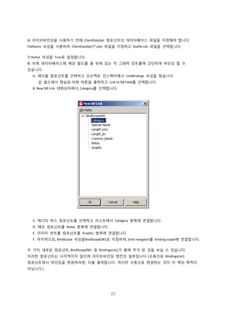 22
6) 라이브바인딩을 사용하기 전에, ClientDataSet 컴포넌트의 데이터베이스 파일을 지정해야 합니다.
FileName 속성을 사용하여 ClientDataSet (*.cds) 파일을 지정하고 biolife.cds 파일을 선택합니다.
7) Active 속성을 True로 설정합니다.
8) 이제 데이터베이스에 해당 필드를 폼 위에 있는 각 그래픽 컨트롤에 간단하게 바인딩 할 수
있습니다.
A. 레이블 컴포넌트를 선택하고 오브젝트 인스펙터에서 LiveBindings 속성을 찾습니다.
값 필드에서 화살표-아래 버튼을 클릭하고 Link to DB Field를 선택합니다.
B. New DB Link 대화상자에서, Category를 선택합니다.
C. 에디터 박스 컴포넌트를 선택하고 리스트에서 Category 항목에 연결합니다.
D. 메모 컴포넌트를 Notes 항목에 연결합니다.
E. 이미지 컨트롤 컴포넌트를 Graphic 항목에 연결합니다
F. 마지막으로, BindScope 속성을BindScopeDB1로 지정하여, bind navigator를 binding scope에 연결합니다.
두 가지 새로운 컴포넌트, BindScopeDB1 및 BindingsList1가 폼에 추가 된 것을 보실 수 있습니다.
이러한 컴포넌트는 시각적이지 않으며 라이브바인딩 엔진의 일부입니다. (수동으로 BindingsList1
컴포넌트에서 바인딩을 변경하려면, 더블 클릭합니다. 하지만 수동으로 변경하는 것이 이 책의 목적이
아닙니다.)
 