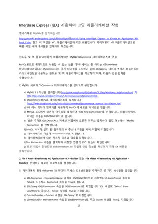 24
InterBase Express (IBX) 사용하여 코딩 애플리케이션 작성
엠바카데로 DocWiki를 참조하십시오.
http://docwiki.embarcadero.com/RADStudio/en/Tutorial:_Using_InterBase_Express_to_Create_an_Application_Wit
hout_Code. 참고: 이 섹션은 VCL 애플리케이션에 대한 내용입니다. 파이어몽키 HD 애플리케이션으로
빠른 시일 내에 게시물을 업데이트 하겠습니다.
윈도우 및 맥 용 파이어몽키 애플리케이션 MySQL OSCommerce 데이터베이스에 연결
MySQL용으로 공개적으로 사용할 수 있는 샘플 데이터베이스 중 하나는 OSCommerce
데이터베이스입니다. OSCommerce의 국가 테이블을 표시하기 위해, dbExpress, 데이터 액세스 컴포넌트와
라이브바인딩을 사용하는 윈도우 및 맥 애플리케이션을 작성하기 위해, 다음과 같은 단계를
수행합니다:
1) MySQL 서버와 OSCommerce 데이터베이스를 설치하고 구성합니다.
a) MySQL 5.1 이상을 설치합니다(http://dev.mysql.com/doc/refman/5.1/en/windows - installation.html 과
http://dev.mysql.com/doc/refman/5.0/en/macosx-installation.html).
b) OSCommerce MySQL 데이터베이스를 설치합니다
(http://www.siteground.com/tutorials/oscommerce/oscommerce_manual_installation.htm)
c) IDE 에서 데이터 탐색기를 사용하여 MySQL에 새로운 커넥션을 만듭니다:
d) MYSQL 노드에서 오른쪽 마우스를 클릭하여 “Add New Connection”를 선택합니다. 대화상자에서,
커넥션 이름을 OSCOMMERCE 로 줍니다.
e) 방금 추가한 OSCOMMERCE 커넥션 이름에서 오른쪽 마우스 클릭하여 팝업 메뉴에서 “Modify
Connection” 를 선택합니다.
f) MySQL 서버가 설치 된 컴퓨터의 IP 주소나 이름을 서버 이름에 지정합니다.
g) 데이터베이스 이름에 “oscommerce”로 지정합니다.
h) 데이터베이스에 대한 사용자 이름과 암호를 입력합니다.
i) Test Connection 버튼을 클릭하여 지정한 연결 정보가 맞는지 확인합니다.
j) 모든 작업이 진행되면 dbxconnections.ini 파일에 연결 정보를 저장하기 위해 OK 버튼을
클릭합니다.
2) File > New > FireMonkey HD Application – C ++Builder 또는 File >New > FireMonkey HD Application –
Delphi를 선택하여 새로운 프로젝트를 생성합니다.
3) 파이어몽키 폼에 dbExpress 와 데이터 액세스 컴포넌트들을 추가하고 몇 가지 속성들을 설정합니다:
a) SQLConnection – ConnectionName 속성을 OSCOMMERCE으로 지정합니다. LoginPrompt 속성을
False로 지정하고 Connected 속성을 True로 합니다.
b) SQLQuery – SQLConnection 속성을 SQLConnection1로 지정합니다. SQL 속성에 “Select * from
Countries”로 줍니다. Active 속성을 True로 지정합니다.
c) DataSetProvider – DataSet 속성을 SQLQuery1로 지정합니다.
d) ClientDataSet – ProviderName 속성을 DataSetProvider1로 주고 Active 속성을 True로 지정합니다.
 