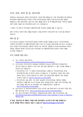 28
요약, 전망, 해야 할 일, 참고자료
6장에서는 RAD Studio의 새로운 라이브바인딩 기능에 대해 배웠습니다. 또한 데이터베이스에 연결하는
파이어몽키 애플리케이션을 구축하기 위해 라이브바인딩을 어떻게 사용 하는지에 대한 방법을
배웠습니다. 멀티 클라이언트, 멀티-티어, 멀티 플랫폼 윈도우 및 맥 애플리케이션을 구축하는 방법에
대한 자세한 내용은 9장 데이터베이스에서 다시 다루겠습니다.
7 장에서, 첫 번째 3D 파이어몽키 애플리케이션을 작성하는 방법을 배울 수 있습니다.
한편, 여기에 6 장에서 배운 내용을 복습하고 7장을 준비하기 위해 읽어야 할 기사와 볼 동영상이
있습니다.
해야 할 일
Jim Tierney의 CodeRage 6 라이브바인딩 동영상 (아래의 링크를 사용)를 보십시오. 라이브바인딩을
사용하여 파이어몽키 HD 애플리케이션을 만들기: TEdit 외 TTrackBar 컴포넌트를 내려 놓고 TTrackBar의
Value 속성을 라이브바인딩을 사용하여 TEdit의 Text 속성으로 연결합니다. BioLife ClientDataSet 데이터
파일을 사용하여 어떠한 코드라인 없이 파이어몽키 HD 애플리케이션을 작성하기 위해 단계를
순서대로 수행합니다.
추가 자료에 대한 링크
 코스 시작하기 방문 페이지 -
http://www.embarcadero.com/firemonkey/firemonkey-e-learning-series
 Jim Tierney의 라이브바인딩 CodeRage 6 동영상(Jim Tierney는 엠바카데로 테크놀로지의
엔지니어 장입니다. 델파이 3 버전 이후, 짐은 많은 델파이와 C + + 빌더 기능)을 개발할 수
있도록 도와 주었습니다:
o 라이브바인딩 소개 - 이 세션은 라이브바인딩을 소개합니다. 라이브바인딩은 VCL과
파이어몽키에 대한 새 데이터 바인딩 시스템입니다. 이 세션에서는 바인딩 엔진, 범위,
컨버터, 메소드, 바인딩 컴포넌트 및 사용자 지정 컴포넌트를 포함하여 주요 개념을
소개하고 있습니다 -http://cc.embarcadero.com/Item/28544
o 라이브바인딩: 실습 예제 - 본 세션은 실습에서 라이브바인딩을 사용하는 방법을
보여줍니다. 예를 들면 리스트, TDataSet 편집, 컨트롤 동기화, 사용자 정의 데이터를 사용
등이 포함된 예제. VCL 및 파이어몽키 모두 애플리케이션이 시연됩니다-
http://cc.embarcadero.com/Item/28545
 Cary Jensen가 쓴 RAD Studio XE2에서 라이브 바인딩 사용 방법 배우기: 웹 세미나 재생, 백서,
짧은 튜토리얼 비디오 - http://w ww.embarcadero.com/rad-in-action/livebindings
 코드 없이 파이어몽키 데이터베이스 애플리케이션을 만들기 위한 라이브바인딩 사용 -
http://docwiki.embarcadero.com/RADStudio/en/Tutorial:_Using_LiveBinding_to_Create_an_Application_
Without_Code
이 장은 “윈도우와 맥 개발의 시작을 위한 파이어몽키 코스북”의 6장 내용 전체입니다.
코스북 전체를 PDF로 다운로드 받을 수 있습니다: http://tech.devgear.co.kr/13556
 