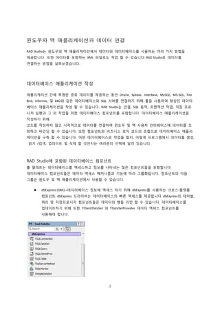 3
윈도우와 맥 애플리케이션과 데이터 연결
RAD Studio는 윈도우와 맥 애플리케이션에서 데이터와 데이터베이스를 사용하는 여러 가지 방법을
제공합니다. 또한 데이터를 포함하는 XML 파일로도 작업 할 수 있습니다. RAD Studio로 데이터를
연결하는 방법을 살펴보겠습니다.
데이터베이스 애플리케이션 작성
애플리케이션 간에 투명한 공유 데이터를 제공하는 동안 Oracle, Sybase, InterBase, MySQL, MS-SQL, Fire
Bird, Informix, 및 DB2와 같은 데이터베이스와 SQL 서버를 연결하기 위해 툴을 사용하여 향상된 데이터
베이스 애플리케이션을 작성 할 수 있습니다. RAD Studio는 연결, SQL 동작, 트랜잭션 작업, 저장 프로
시저 실행과 그 외 작업을 위한 데이터베이스 컴포넌트를 포함합니다. 데이터베이스 애플리케이션을
작성하기 위해
코드를 작성하지 않고 시각적으로 데이터를 연결하여 윈도우 및 맥 사용자 인터페이스에 데이터를 조
회하고 바인딩 할 수 있습니다. 또한 컴포넌트와 비즈니스 로직 코드의 조합으로 데이터베이스 애플리
케이션을 구축 할 수 있습니다. 어떤 데이터베이스로 작업을 할지, 어떻게 프로그램에서 데이터를 생성,
읽기 /검색, 업데이트 및 삭제 할 것인지는 여러분의 선택에 달려 있습니다.
RAD Studio에 포함된 데이터베이스 컴포넌트
툴 팔레트는 데이터베이스를 액세스하고 정보를 나타내는 많은 컴포넌트들을 포함합니다.
데이터베이스 컴포넌트들은 데이터 액세스 메커니즘과 기능에 따라 그룹화됩니다. 컴포넌트의 다음
그룹은 윈도우 및 맥 애플리케이션에서 사용할 수 있습니다.
 dbExpress (DBX) –데이터베이스 정보에 액세스 하기 위해 dbExpress를 사용하는 크로스-플랫폼
컴포넌트. dbExpress 드라이버는 데이터베이스의 빠른 액세스를 제공합니다. dbExpress의 테이블,
쿼리 및 저장프로시저 컴포넌트들은 데이터의 행을 리턴 할 수 있습니다. 데이터베이스를
업데이트하기 위해 또한 TClientDataSet 와 TDataSetProvider 데이터 액세스 컴포넌트를
사용해야 합니다.
 