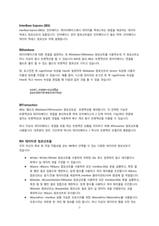 9
InterBase Express (IBX)
InterBase Express (IBX)는 인터베이스 데이터베이스에서 데이터를 액세스하는 방법을 제공하는 데이터
액세스 컴포넌트의 집합입니다. 인터베이스 관리 컴포넌트들은 인터베이스가 필요 하며, 인터베이스
데이터 액세스 컴포넌트 뒤에 설명됩니다.
IBDatabase
데이터베이스에 대한 연결을 설정하는 데 IBDatabase.TIBDatabase 컴포넌트를 사용하는데 이 컴포넌트는
하나 이상의 동시 트랜잭션을 할 수 있습니다. BDE와 달리, IBX는 트랜잭션과 데이터베이스 연결을
별도로 불리 할 수 있는 별도의 트랜잭션 컴포넌트 가지고 있습니다.
팁: 로그인한 후 LoginPrompt 속성을 False로 설정하여 IBDatabase 컴포넌트의 Params 속성에 사용자
이름과 암호를 저장할 수 있습니다. 예를 들어, 시스템 관리자로 로그인 한 후 LoginPrompt 속성을
False로 하고 Params 속성을 편집할 때 다음과 같은 것을 볼 수 있을 것입니다:
user_name=sysdba
password=masterkey
IBTransaction
IBX는 별도의 IBDatabase.TIBTransaction 컴포넌트로 트랜잭션을 제어합니다. 이 강력한 기능은
트랜잭션과 데이터베이스 연결을 분리하도록 하여 인터베이스의 2 단계 커미트 기능(여러 연결에
걸치는 트랜잭션)과 동일한 연결을 사용하여 복수 개의 동시 트랜잭션을 이용할 수 있습니다.
하나 이상의 데이터베이스 연결을 포함 하는 트랜잭션 상황을 처리하기 위해 IBTransaction 컴포넌트를
사용합니다. 대부분의 경우, 간단하게 하나의 데이터베이스 / 하나의 트랜잭션 모델이면 충분합니다.
IBX 데이터셋 컴포넌트들
각각 자신의 특성 및 작업 적합성을 갖는 IBX에서 선택할 수 있는 다양한 데이터셋 컴포넌트가
있습니다:
 IBTable - IBTable.TIBTable 컴포넌트를 사용하여 어떠한 SQL 문도 입력하지 않고 테이블이나
뷰에서 실 데이터 셋을 구성할 수 있습니다.
 IBQuery - IBQuery. TIBQuery 컴포넌트를 사용하여 모든 InterBase DSQL 문을 실행하고, 특정 열
및 행만 결과 집합으로 제한하고, 집계 함수를 사용하고 여러 테이블을 조인합니다. IBQuery
컴포넌트는 읽기-전용 데이터셋을 제공하며, InterBase 클라이언트/서버 환경에 잘 적응합니다.
 IBDataSet - IBCustomDataSet.TIBDataSet 컴포넌트를 사용하여 모든 InterBase DSQL 문을 실행하고,
특정 열 및 행만 결과 집합으로 제한하고, 집계 함수를 사용하고 여러 테이블을 조인합니다.
IBDataSet 컴퍼넌트는, IBUpdateSQL 컴포넌트 필요 없이 실 데이터 셋을 지원한다는 것을
제외하고는 IBQuery 컴포넌트와 유사합니다.
 IBStoredProc - InterBase 실행 가능한 프로시저를 위한 IBStoredProc.TIBStoredProc를 사용합니다:
프로시저는 대부분 한 개의 행 정보를 리턴 합니다. 하나 이상의 데이터의 행을 리턴 하는
 